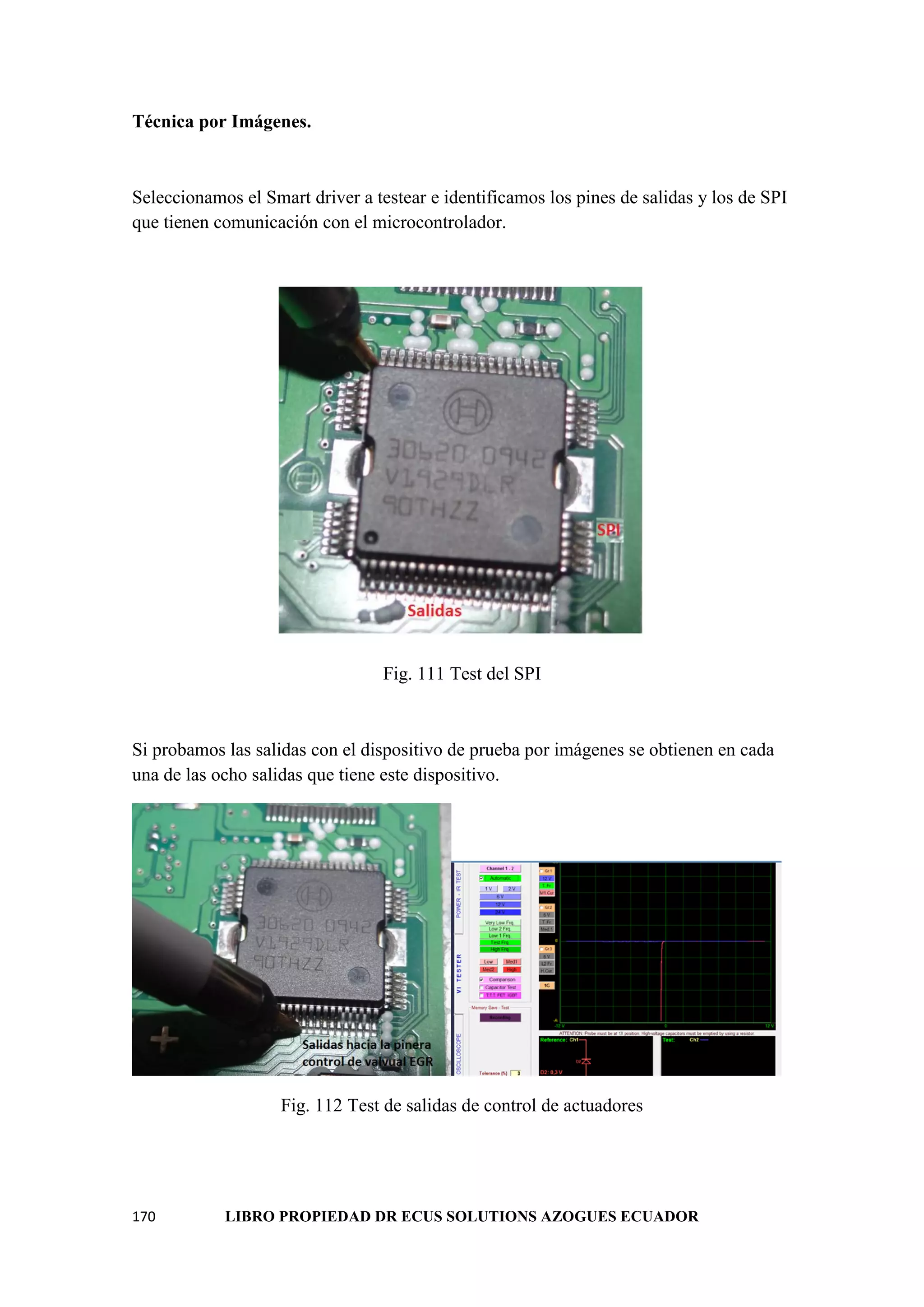 170 LIBRO PROPIEDAD DR ECUS SOLUTIONS AZOGUES ECUADOR
Técnica por Imágenes.
Seleccionamos el Smart driver a testear e identificamos los pines de salidas y los de SPI
que tienen comunicación con el microcontrolador.
Fig. 111 Test del SPI
Si probamos las salidas con el dispositivo de prueba por imágenes se obtienen en cada
una de las ocho salidas que tiene este dispositivo.
Fig. 112 Test de salidas de control de actuadores
 