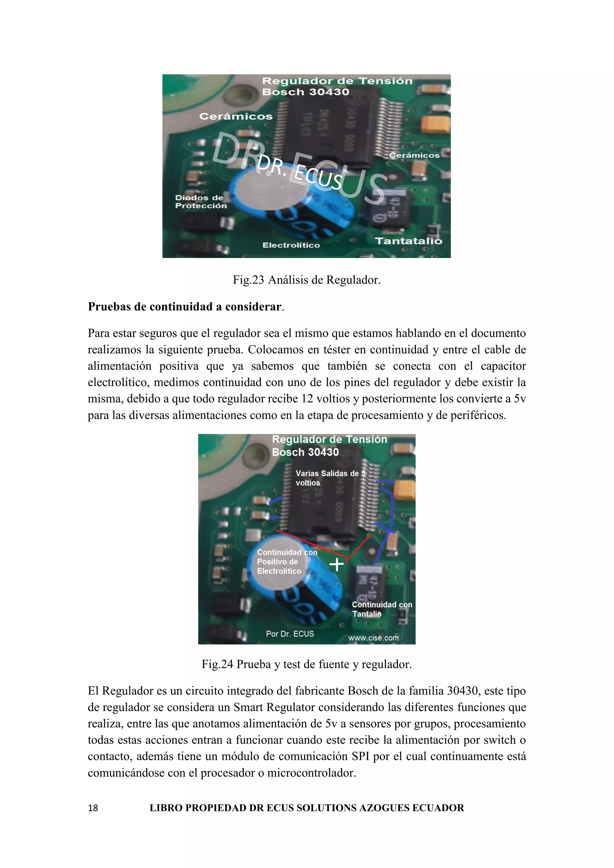 18 LIBRO PROPIEDAD DR ECUS SOLUTIONS AZOGUES ECUADOR
DR. ECUS
DR. ECUS
Fig.23 Análisis de Regulador.
Pruebas de continuidad a considerar.
Para estar seguros que el regulador sea el mismo que estamos hablando en el documento
realizamos la siguiente prueba. Colocamos en téster en continuidad y entre el cable de
alimentación positiva que ya sabemos que también se conecta con el capacitor
electrolítico, medimos continuidad con uno de los pines del regulador y debe existir la
misma, debido a que todo regulador recibe 12 voltios y posteriormente los convierte a 5v
para las diversas alimentaciones como en la etapa de procesamiento y de periféricos.
Fig.24 Prueba y test de fuente y regulador.
El Regulador es un circuito integrado del fabricante Bosch de la familia 30430, este tipo
de regulador se considera un Smart Regulator considerando las diferentes funciones que
realiza, entre las que anotamos alimentación de 5v a sensores por grupos, procesamiento
todas estas acciones entran a funcionar cuando este recibe la alimentación por switch o
contacto, además tiene un módulo de comunicación SPI por el cual continuamente está
comunicándose con el procesador o microcontrolador.
 