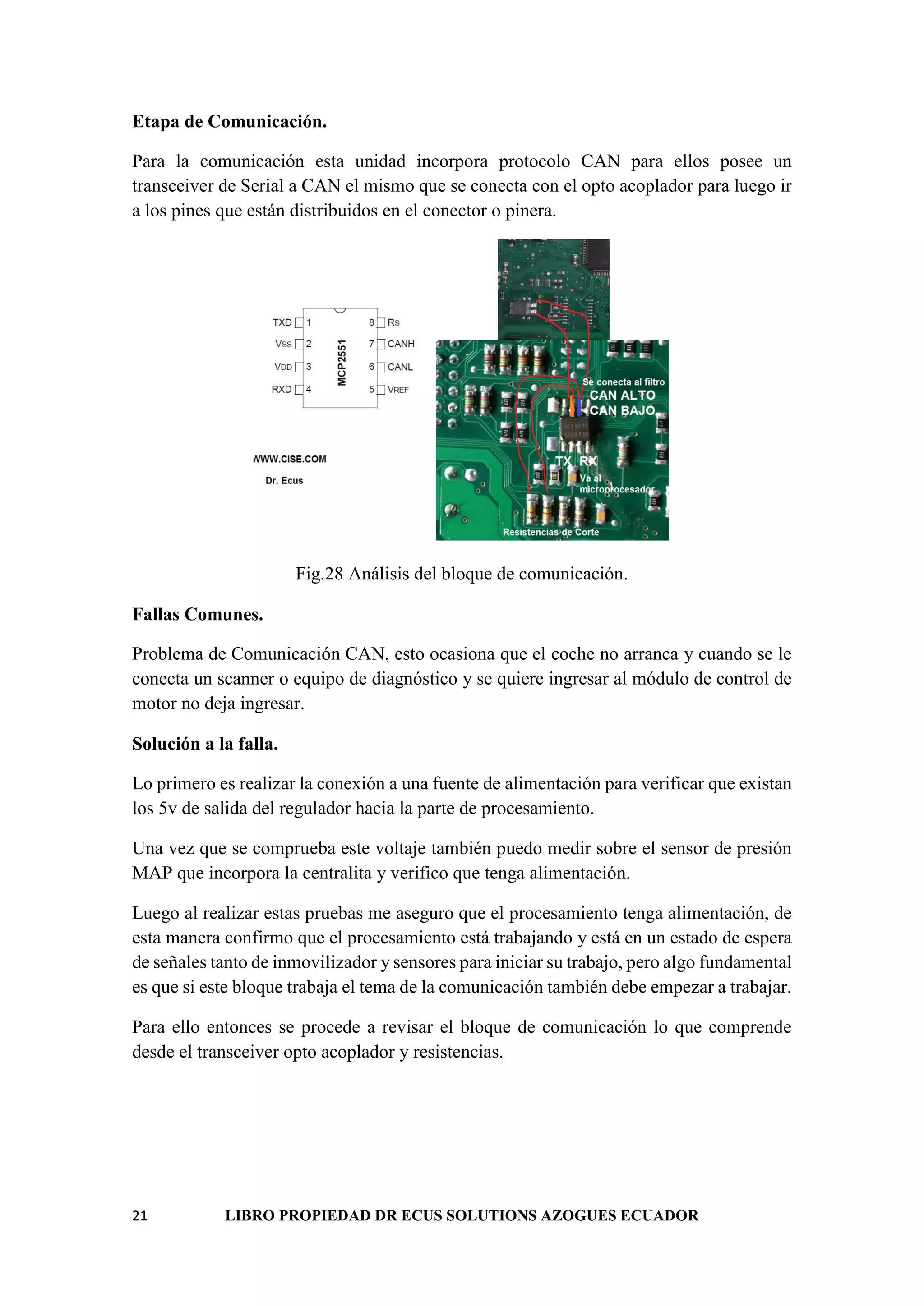 21 LIBRO PROPIEDAD DR ECUS SOLUTIONS AZOGUES ECUADOR
Etapa de Comunicación.
Para la comunicación esta unidad incorpora protocolo CAN para ellos posee un
transceiver de Serial a CAN el mismo que se conecta con el opto acoplador para luego ir
a los pines que están distribuidos en el conector o pinera.
Fig.28 Análisis del bloque de comunicación.
Fallas Comunes.
Problema de Comunicación CAN, esto ocasiona que el coche no arranca y cuando se le
conecta un scanner o equipo de diagnóstico y se quiere ingresar al módulo de control de
motor no deja ingresar.
Solución a la falla.
Lo primero es realizar la conexión a una fuente de alimentación para verificar que existan
los 5v de salida del regulador hacia la parte de procesamiento.
Una vez que se comprueba este voltaje también puedo medir sobre el sensor de presión
MAP que incorpora la centralita y verifico que tenga alimentación.
Luego al realizar estas pruebas me aseguro que el procesamiento tenga alimentación, de
esta manera confirmo que el procesamiento está trabajando y está en un estado de espera
de señales tanto de inmovilizador y sensores para iniciar su trabajo, pero algo fundamental
es que si este bloque trabaja el tema de la comunicación también debe empezar a trabajar.
Para ello entonces se procede a revisar el bloque de comunicación lo que comprende
desde el transceiver opto acoplador y resistencias.
 