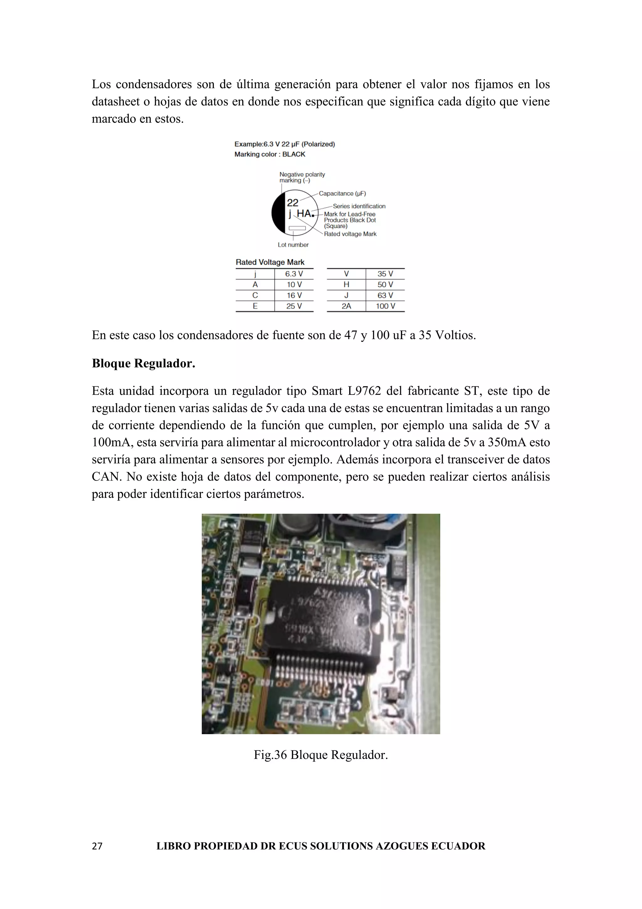 27 LIBRO PROPIEDAD DR ECUS SOLUTIONS AZOGUES ECUADOR
Los condensadores son de última generación para obtener el valor nos fijamos en los
datasheet o hojas de datos en donde nos especifican que significa cada dígito que viene
marcado en estos.
En este caso los condensadores de fuente son de 47 y 100 uF a 35 Voltios.
Bloque Regulador.
Esta unidad incorpora un regulador tipo Smart L9762 del fabricante ST, este tipo de
regulador tienen varias salidas de 5v cada una de estas se encuentran limitadas a un rango
de corriente dependiendo de la función que cumplen, por ejemplo una salida de 5V a
100mA, esta serviría para alimentar al microcontrolador y otra salida de 5v a 350mA esto
serviría para alimentar a sensores por ejemplo. Además incorpora el transceiver de datos
CAN. No existe hoja de datos del componente, pero se pueden realizar ciertos análisis
para poder identificar ciertos parámetros.
Fig.36 Bloque Regulador.
 
