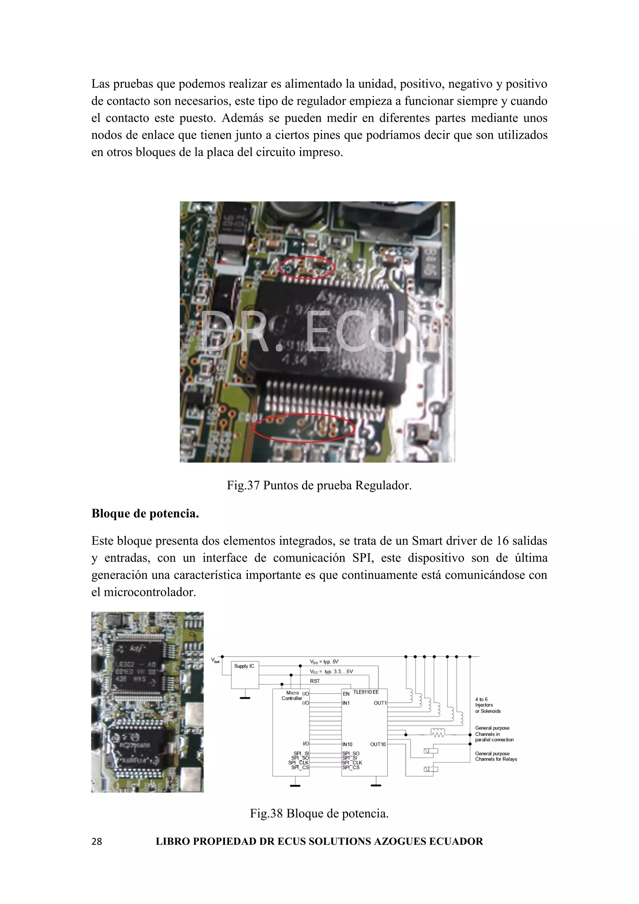 28 LIBRO PROPIEDAD DR ECUS SOLUTIONS AZOGUES ECUADOR
Las pruebas que podemos realizar es alimentado la unidad, positivo, negativo y positivo
de contacto son necesarios, este tipo de regulador empieza a funcionar siempre y cuando
el contacto este puesto. Además se pueden medir en diferentes partes mediante unos
nodos de enlace que tienen junto a ciertos pines que podríamos decir que son utilizados
en otros bloques de la placa del circuito impreso.
DR. ECUS
Fig.37 Puntos de prueba Regulador.
Bloque de potencia.
Este bloque presenta dos elementos integrados, se trata de un Smart driver de 16 salidas
y entradas, con un interface de comunicación SPI, este dispositivo son de última
generación una característica importante es que continuamente está comunicándose con
el microcontrolador.
Fig.38 Bloque de potencia.
 