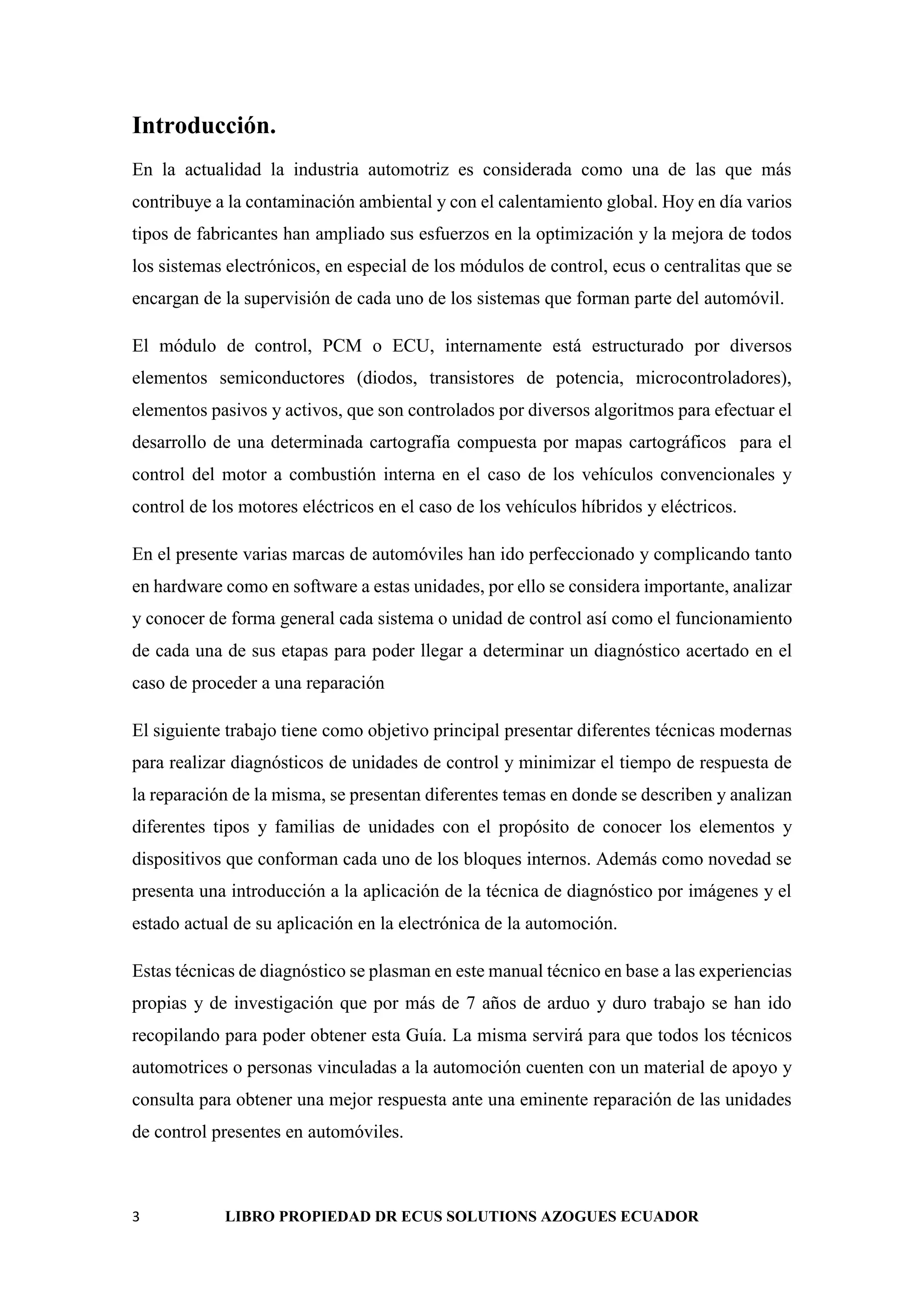 3 LIBRO PROPIEDAD DR ECUS SOLUTIONS AZOGUES ECUADOR
Introducción.
En la actualidad la industria automotriz es considerada como una de las que más
contribuye a la contaminación ambiental y con el calentamiento global. Hoy en día varios
tipos de fabricantes han ampliado sus esfuerzos en la optimización y la mejora de todos
los sistemas electrónicos, en especial de los módulos de control, ecus o centralitas que se
encargan de la supervisión de cada uno de los sistemas que forman parte del automóvil.
El módulo de control, PCM o ECU, internamente está estructurado por diversos
elementos semiconductores (diodos, transistores de potencia, microcontroladores),
elementos pasivos y activos, que son controlados por diversos algoritmos para efectuar el
desarrollo de una determinada cartografía compuesta por mapas cartográficos para el
control del motor a combustión interna en el caso de los vehículos convencionales y
control de los motores eléctricos en el caso de los vehículos híbridos y eléctricos.
En el presente varias marcas de automóviles han ido perfeccionado y complicando tanto
en hardware como en software a estas unidades, por ello se considera importante, analizar
y conocer de forma general cada sistema o unidad de control así como el funcionamiento
de cada una de sus etapas para poder llegar a determinar un diagnóstico acertado en el
caso de proceder a una reparación
El siguiente trabajo tiene como objetivo principal presentar diferentes técnicas modernas
para realizar diagnósticos de unidades de control y minimizar el tiempo de respuesta de
la reparación de la misma, se presentan diferentes temas en donde se describen y analizan
diferentes tipos y familias de unidades con el propósito de conocer los elementos y
dispositivos que conforman cada uno de los bloques internos. Además como novedad se
presenta una introducción a la aplicación de la técnica de diagnóstico por imágenes y el
estado actual de su aplicación en la electrónica de la automoción.
Estas técnicas de diagnóstico se plasman en este manual técnico en base a las experiencias
propias y de investigación que por más de 7 años de arduo y duro trabajo se han ido
recopilando para poder obtener esta Guía. La misma servirá para que todos los técnicos
automotrices o personas vinculadas a la automoción cuenten con un material de apoyo y
consulta para obtener una mejor respuesta ante una eminente reparación de las unidades
de control presentes en automóviles.
 