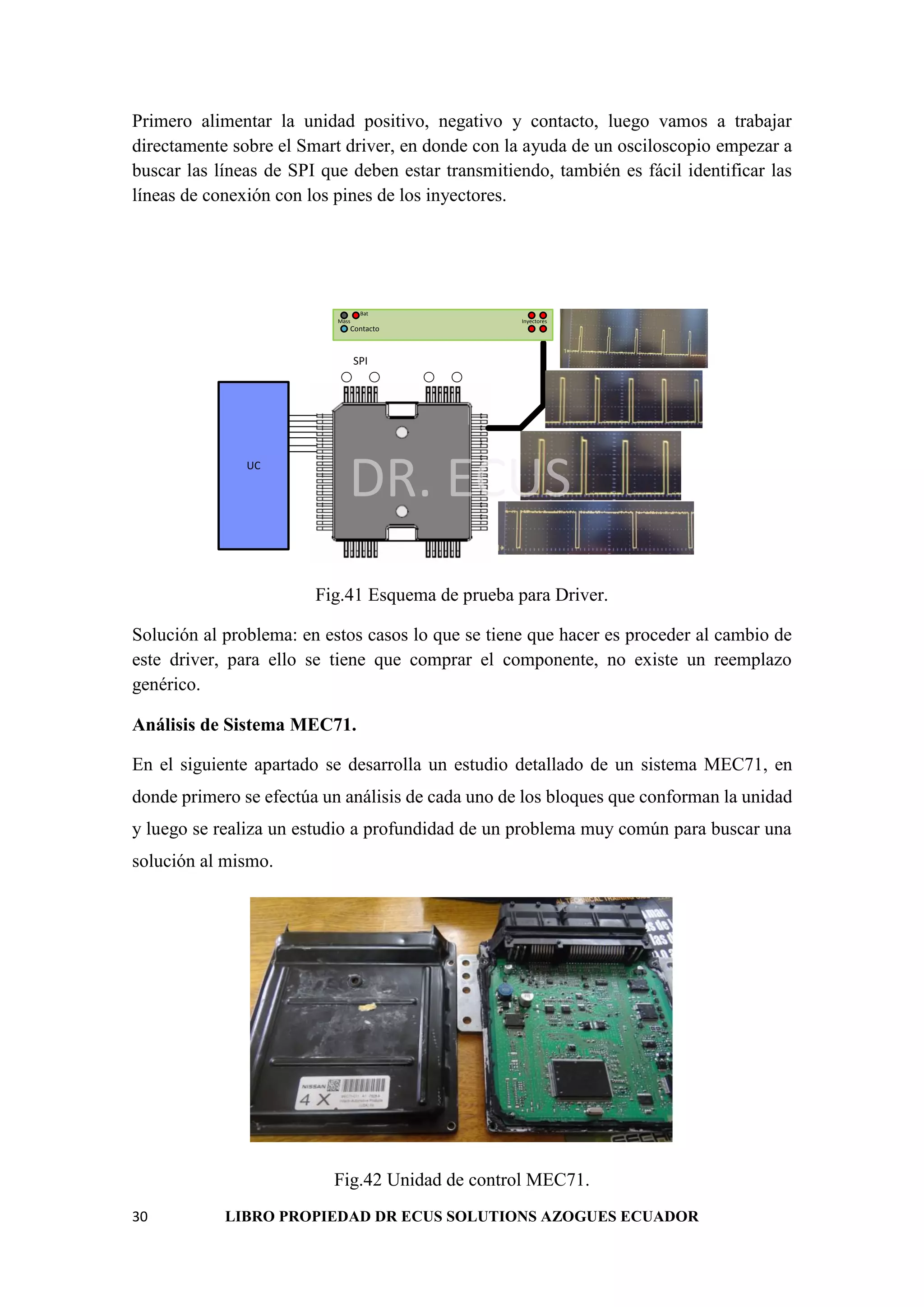 30 LIBRO PROPIEDAD DR ECUS SOLUTIONS AZOGUES ECUADOR
Primero alimentar la unidad positivo, negativo y contacto, luego vamos a trabajar
directamente sobre el Smart driver, en donde con la ayuda de un osciloscopio empezar a
buscar las líneas de SPI que deben estar transmitiendo, también es fácil identificar las
líneas de conexión con los pines de los inyectores.
DR. ECUS
Contacto
Bat
Mass Inyectores
UC
SPI
Fig.41 Esquema de prueba para Driver.
Solución al problema: en estos casos lo que se tiene que hacer es proceder al cambio de
este driver, para ello se tiene que comprar el componente, no existe un reemplazo
genérico.
Análisis de Sistema MEC71.
En el siguiente apartado se desarrolla un estudio detallado de un sistema MEC71, en
donde primero se efectúa un análisis de cada uno de los bloques que conforman la unidad
y luego se realiza un estudio a profundidad de un problema muy común para buscar una
solución al mismo.
Fig.42 Unidad de control MEC71.
 