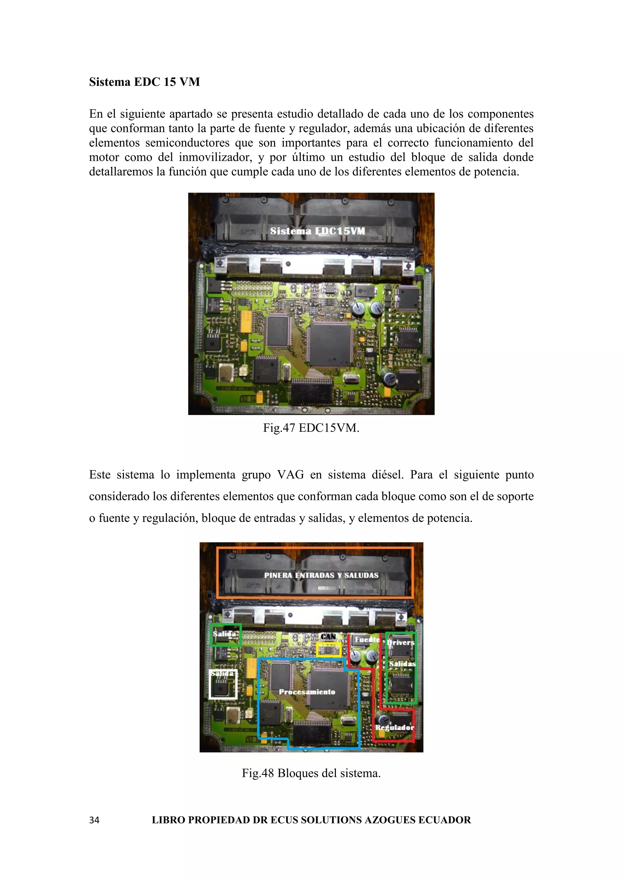 34 LIBRO PROPIEDAD DR ECUS SOLUTIONS AZOGUES ECUADOR
Sistema EDC 15 VM
En el siguiente apartado se presenta estudio detallado de cada uno de los componentes
que conforman tanto la parte de fuente y regulador, además una ubicación de diferentes
elementos semiconductores que son importantes para el correcto funcionamiento del
motor como del inmovilizador, y por último un estudio del bloque de salida donde
detallaremos la función que cumple cada uno de los diferentes elementos de potencia.
Fig.47 EDC15VM.
Este sistema lo implementa grupo VAG en sistema diésel. Para el siguiente punto
considerado los diferentes elementos que conforman cada bloque como son el de soporte
o fuente y regulación, bloque de entradas y salidas, y elementos de potencia.
Fig.48 Bloques del sistema.
 