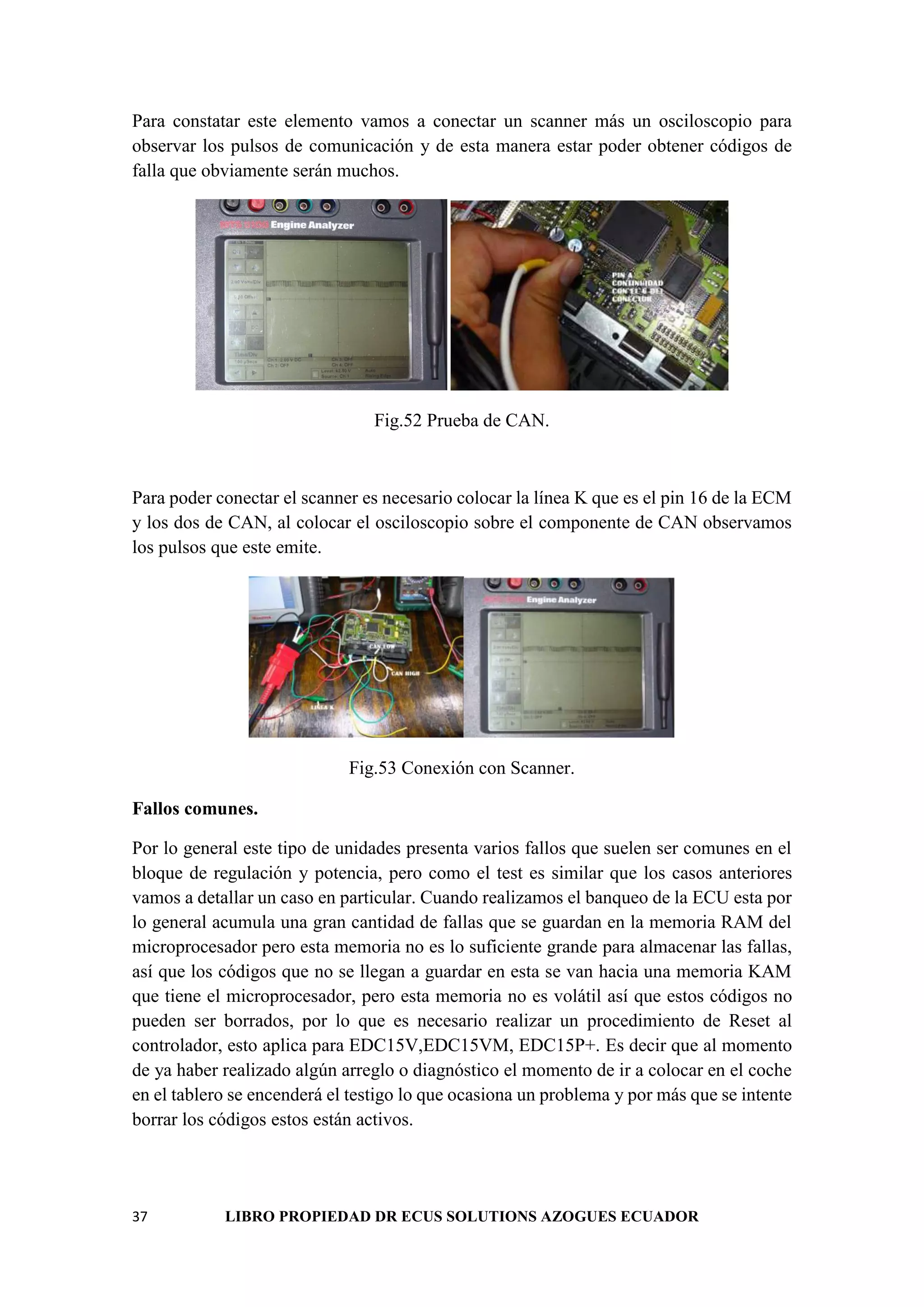 37 LIBRO PROPIEDAD DR ECUS SOLUTIONS AZOGUES ECUADOR
Para constatar este elemento vamos a conectar un scanner más un osciloscopio para
observar los pulsos de comunicación y de esta manera estar poder obtener códigos de
falla que obviamente serán muchos.
Fig.52 Prueba de CAN.
Para poder conectar el scanner es necesario colocar la línea K que es el pin 16 de la ECM
y los dos de CAN, al colocar el osciloscopio sobre el componente de CAN observamos
los pulsos que este emite.
Fig.53 Conexión con Scanner.
Fallos comunes.
Por lo general este tipo de unidades presenta varios fallos que suelen ser comunes en el
bloque de regulación y potencia, pero como el test es similar que los casos anteriores
vamos a detallar un caso en particular. Cuando realizamos el banqueo de la ECU esta por
lo general acumula una gran cantidad de fallas que se guardan en la memoria RAM del
microprocesador pero esta memoria no es lo suficiente grande para almacenar las fallas,
así que los códigos que no se llegan a guardar en esta se van hacia una memoria KAM
que tiene el microprocesador, pero esta memoria no es volátil así que estos códigos no
pueden ser borrados, por lo que es necesario realizar un procedimiento de Reset al
controlador, esto aplica para EDC15V,EDC15VM, EDC15P+. Es decir que al momento
de ya haber realizado algún arreglo o diagnóstico el momento de ir a colocar en el coche
en el tablero se encenderá el testigo lo que ocasiona un problema y por más que se intente
borrar los códigos estos están activos.
 