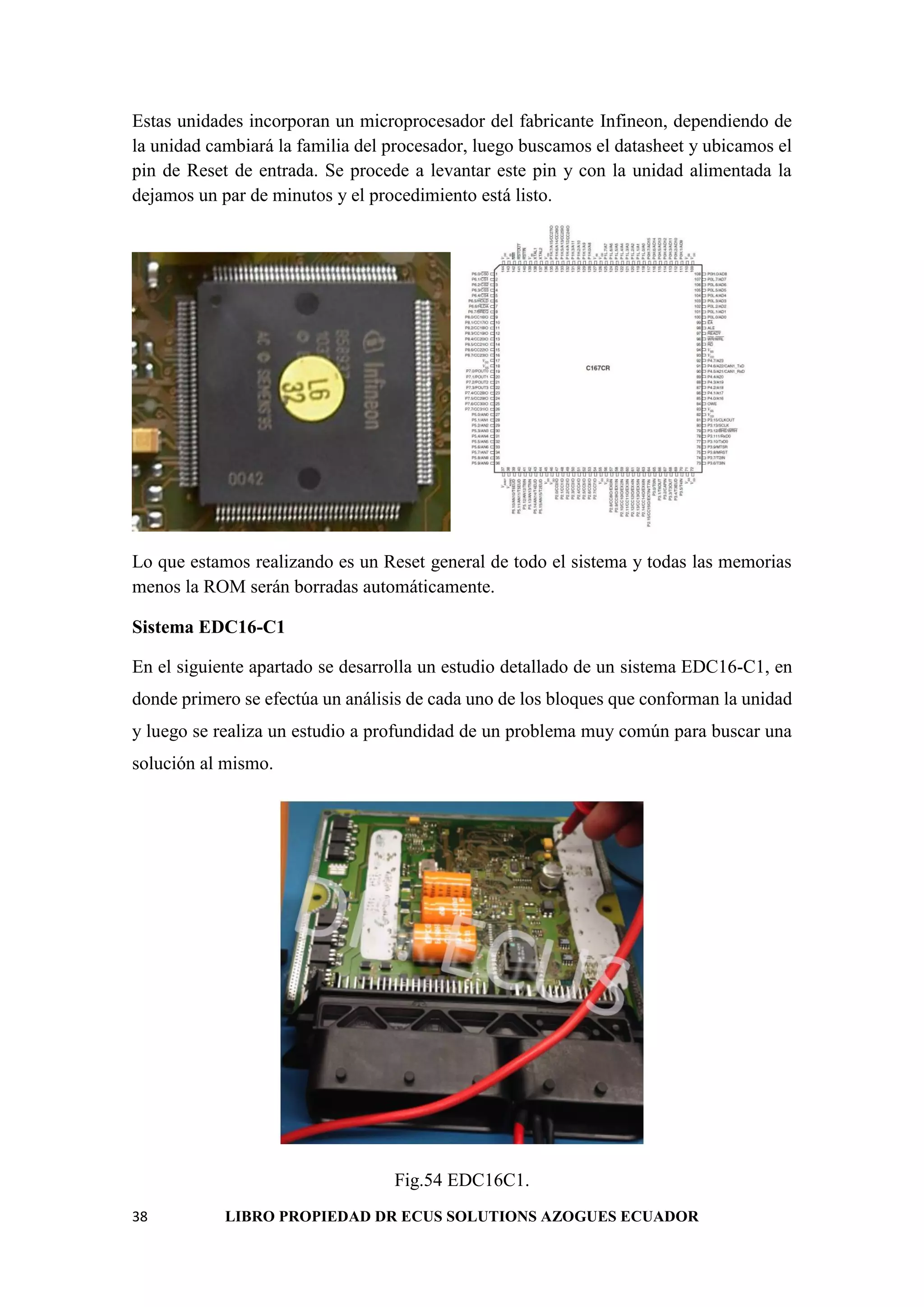 38 LIBRO PROPIEDAD DR ECUS SOLUTIONS AZOGUES ECUADOR
Estas unidades incorporan un microprocesador del fabricante Infineon, dependiendo de
la unidad cambiará la familia del procesador, luego buscamos el datasheet y ubicamos el
pin de Reset de entrada. Se procede a levantar este pin y con la unidad alimentada la
dejamos un par de minutos y el procedimiento está listo.
Lo que estamos realizando es un Reset general de todo el sistema y todas las memorias
menos la ROM serán borradas automáticamente.
Sistema EDC16-C1
En el siguiente apartado se desarrolla un estudio detallado de un sistema EDC16-C1, en
donde primero se efectúa un análisis de cada uno de los bloques que conforman la unidad
y luego se realiza un estudio a profundidad de un problema muy común para buscar una
solución al mismo.
Fig.54 EDC16C1.
 