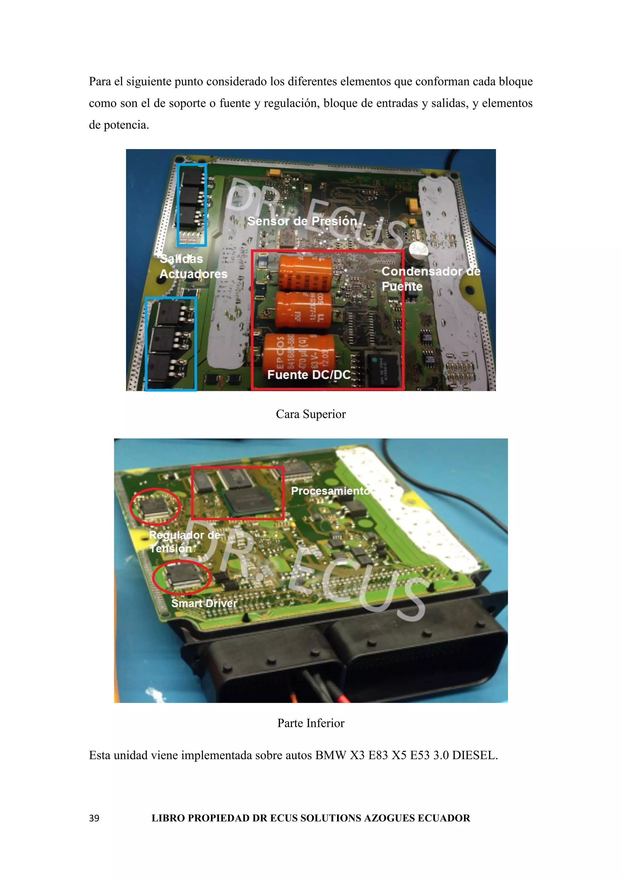 39 LIBRO PROPIEDAD DR ECUS SOLUTIONS AZOGUES ECUADOR
Para el siguiente punto considerado los diferentes elementos que conforman cada bloque
como son el de soporte o fuente y regulación, bloque de entradas y salidas, y elementos
de potencia.
Cara Superior
Parte Inferior
Esta unidad viene implementada sobre autos BMW X3 E83 X5 E53 3.0 DIESEL.
 
