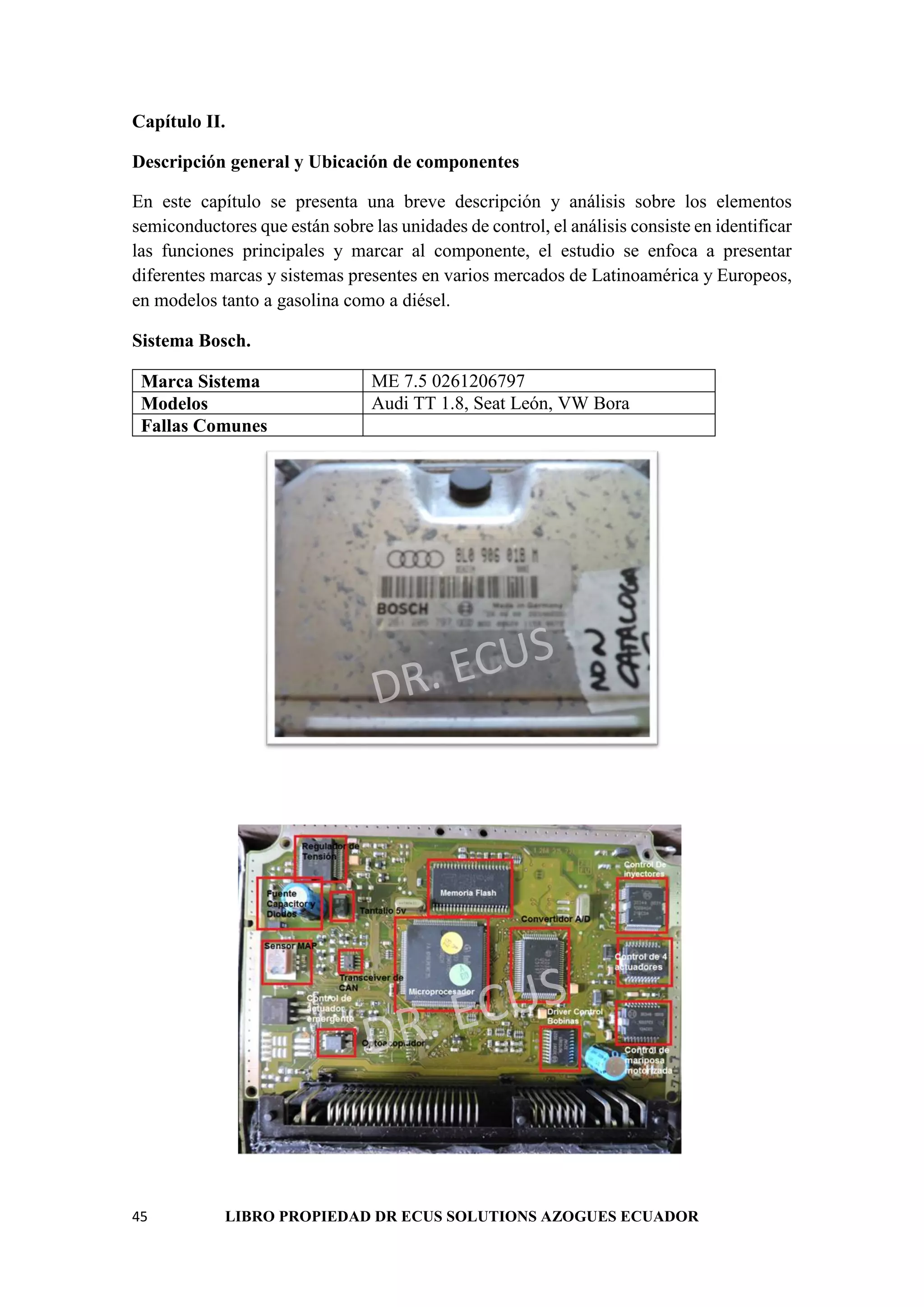 45 LIBRO PROPIEDAD DR ECUS SOLUTIONS AZOGUES ECUADOR
Capítulo II.
Descripción general y Ubicación de componentes
En este capítulo se presenta una breve descripción y análisis sobre los elementos
semiconductores que están sobre las unidades de control, el análisis consiste en identificar
las funciones principales y marcar al componente, el estudio se enfoca a presentar
diferentes marcas y sistemas presentes en varios mercados de Latinoamérica y Europeos,
en modelos tanto a gasolina como a diésel.
Sistema Bosch.
Marca Sistema ME 7.5 0261206797
Modelos Audi TT 1.8, Seat León, VW Bora
Fallas Comunes
 
