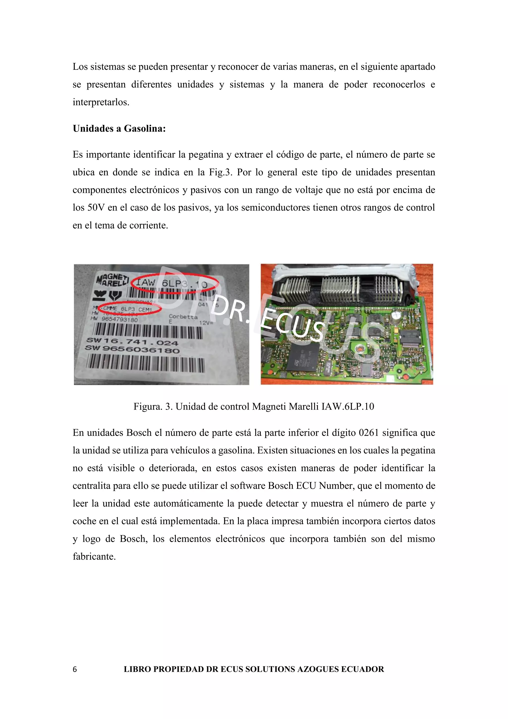 6 LIBRO PROPIEDAD DR ECUS SOLUTIONS AZOGUES ECUADOR
Los sistemas se pueden presentar y reconocer de varias maneras, en el siguiente apartado
se presentan diferentes unidades y sistemas y la manera de poder reconocerlos e
interpretarlos.
Unidades a Gasolina:
Es importante identificar la pegatina y extraer el código de parte, el número de parte se
ubica en donde se indica en la Fig.3. Por lo general este tipo de unidades presentan
componentes electrónicos y pasivos con un rango de voltaje que no está por encima de
los 50V en el caso de los pasivos, ya los semiconductores tienen otros rangos de control
en el tema de corriente.
DR. ECUS
DR. ECUS
Figura. 3. Unidad de control Magneti Marelli IAW.6LP.10
En unidades Bosch el número de parte está la parte inferior el dígito 0261 significa que
la unidad se utiliza para vehículos a gasolina. Existen situaciones en los cuales la pegatina
no está visible o deteriorada, en estos casos existen maneras de poder identificar la
centralita para ello se puede utilizar el software Bosch ECU Number, que el momento de
leer la unidad este automáticamente la puede detectar y muestra el número de parte y
coche en el cual está implementada. En la placa impresa también incorpora ciertos datos
y logo de Bosch, los elementos electrónicos que incorpora también son del mismo
fabricante.
 