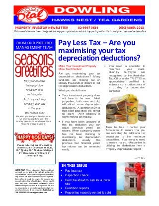 PROPERTY INVESTOR NEWSLETTER

02 4997 0634

DECEMBER 2013

This newsletter has been designed to keep you updated on what is happening within the industry and our real estate office

FROM OUR PROPERTY
MANAGEMENT TEAM

Pay Less Tax – Are you
maximising your tax
depreciation deductions?
Make Your Investment Property
More Tax Effective!

be happy days

Are you maximising your tax
depreciation deductions? Many
landlords are missing out on
literally thousands of dollars in lost
tax depreciation deductions.

filled with love

What you should know:

May your holidays

and laughter
And may each day
bring joy your way
in the year
that follows after
We wish you and your family a safe,
fun and relaxing time over the
holiday period and look forward to a
new and prosperous year.

CHRISTMAS CLOSURE TIMES
Please note that our office will be
closed on 24th December at 12.30,
th
th
25 All day, 26 All day and closed
st
st
31 December at 12.30 and 1
January all day.

•

You need a specialist to
maximise
your
claim.
Quantity
Surveyors
are
recognised by the Australian
Tax Office under TR 97/25 as
appropriately
qualified
to
estimate construction costs of
a building for depreciation
purposes.

• Your investment property does
not have to be new. Most
properties, both new and old,
will attract some depreciation
deductions. A common myth is
that older properties will attract
no claim.
ANY property is
worth making an enquiry.
• If you have been unaware of
this tax deduction you can
adjust previous years’ tax
returns. When a property owner
has not been claiming or
maximising tax depreciation
deductions,
usually
the
previous four financial years’
tax returns can be amended
easily.

Take the time to contact your
Accountant to ensure that you
are receiving the additional tax
deductions to the maximum
capabilities. You may also need
to ensure that your Accountant is
utilising the deductions from a
Property Depreciation Report.
… PTO >

IN THIS ISSUE
IMPORTANT: This is not advice. Clients should not
act solely on the basis of the material contained in
this newsletter. Items herein are general comments
only and do not constitute or convey advice per se.
Every effort is made to ensure the contents are
accurate at the time of publication. Clients should
seek their own independent professional advice
before making any decision or taking action. We take
no responsibility for any subsequent action that may
arise from the use of this newsletter. Published by
THE PPM GROUP - www.ppmsystem.com

• Pay less tax
• Inspection check
• Don’t be afraid to ask for a lower
rate
• Condition reports
• Properties recently rented & sold

 