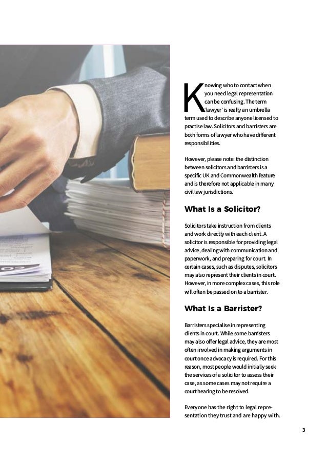 3
K
nowing who to contact when
you need legal representation
can be confusing. The term
lawyer is really an umbrella
term used to describe anyone licensed to
practise law. Solicitors and barristers are
both forms of lawyer who have different
responsibilities.
However, please note: the distinction
between solicitors and barristers is a
specific UK and Commonwealth feature
and is therefore not applicable in many
civil law jurisdictions.
What Is a Solicitor?
Solicitors take instruction from clients
and work directly with each client. A
solicitor is responsible for providing legal
advice, dealing with communication and
paperwork, and preparing for court. In
certain cases, such as disputes, solicitors
may also represent their clients in court.
However, in more complex cases, this role
will often be passed on to a barrister.
What Is a Barrister?
Barristers specialise in representing
clients in court. While some barristers
may also offer legal advice, they are most
often involved in making arguments in
court once advocacy is required. For this
reason, most people would initially seek
the services of a solicitor to assess their
case, as some cases may not require a
court hearing to be resolved.
Everyone has the right to legal repre-
sentation they trust and are happy with.
 