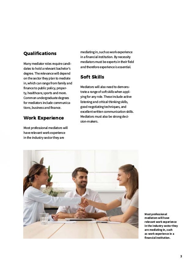 3
Most professional
mediators will have
relevant work experience
in the industry sector they
are mediating in, such
as work experience in a
financial institution.
Qualifications
Many mediator roles require candi-
dates to hold a relevant bachelor’s
degree. The relevance will depend
on the sector they plan to mediate
in, which can range from family and
finance to public policy, proper-
ty, healthcare, sports and more.
Common undergraduate degrees
for mediators include communica-
tions, business and finance.
Work Experience
Most professional mediators will
have relevant work experience
in the industry sector they are
mediating in, such as work experience
in a financial institution. By necessity
mediators must be experts in their field
and therefore experience is essential.
Soft Skills
Mediators will also need to demons-
trate a range of soft skills when appl-
ying for any role. These include active
listening and critical thinking skills,
good negotiating techniques, and
excellent written communication skills.
Mediators must also be strong deci-
sion-makers.
 