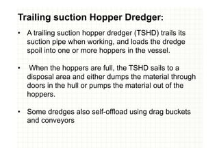 Trailing suction Hopper Dredger:
• A trailing suction hopper dredger (TSHD) trails its
suction pipe when working, and loads the dredge
spoil into one or more hoppers in the vessel.
•

When the hoppers are full, the TSHD sails to a
disposal area and either dumps the material through
doors in the hull or pumps the material out of the
hoppers.

• Some dredges also self-offload using drag buckets
and conveyors

 