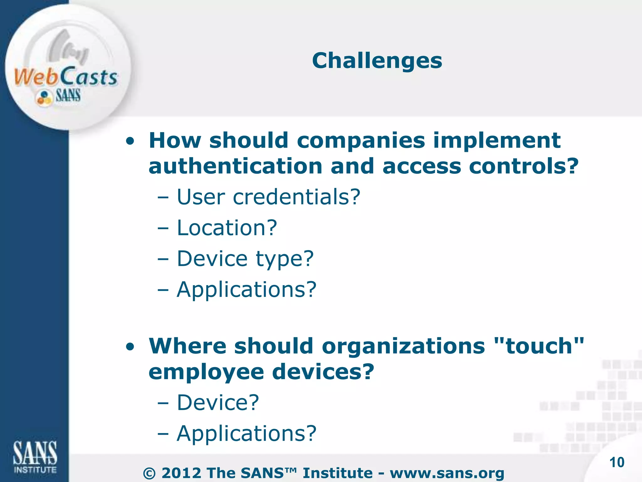 Challenges


• How should companies implement
  authentication and access controls?
   – User credentials?
   – Location?
   – Device type?
   – Applications?

• Where should organizations "touch"
  employee devices?
   – Device?
   – Applications?
                                             10
 © 2012 The SANS™ Institute - www.sans.org
 