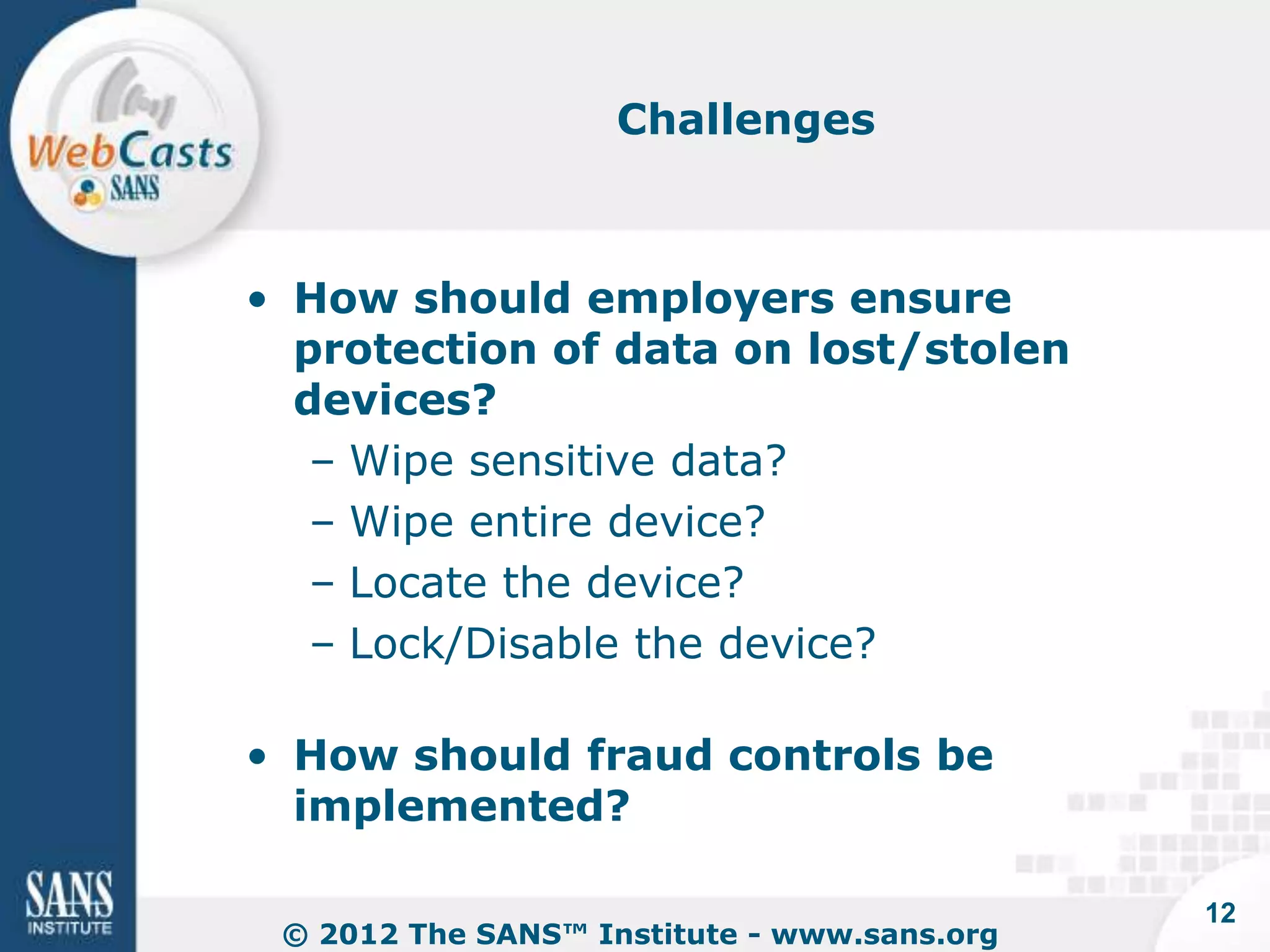 Challenges



• How should employers ensure
  protection of data on lost/stolen
  devices?
   – Wipe sensitive data?
   – Wipe entire device?
   – Locate the device?
   – Lock/Disable the device?

• How should fraud controls be
  implemented?

                                             12
 © 2012 The SANS™ Institute - www.sans.org
 