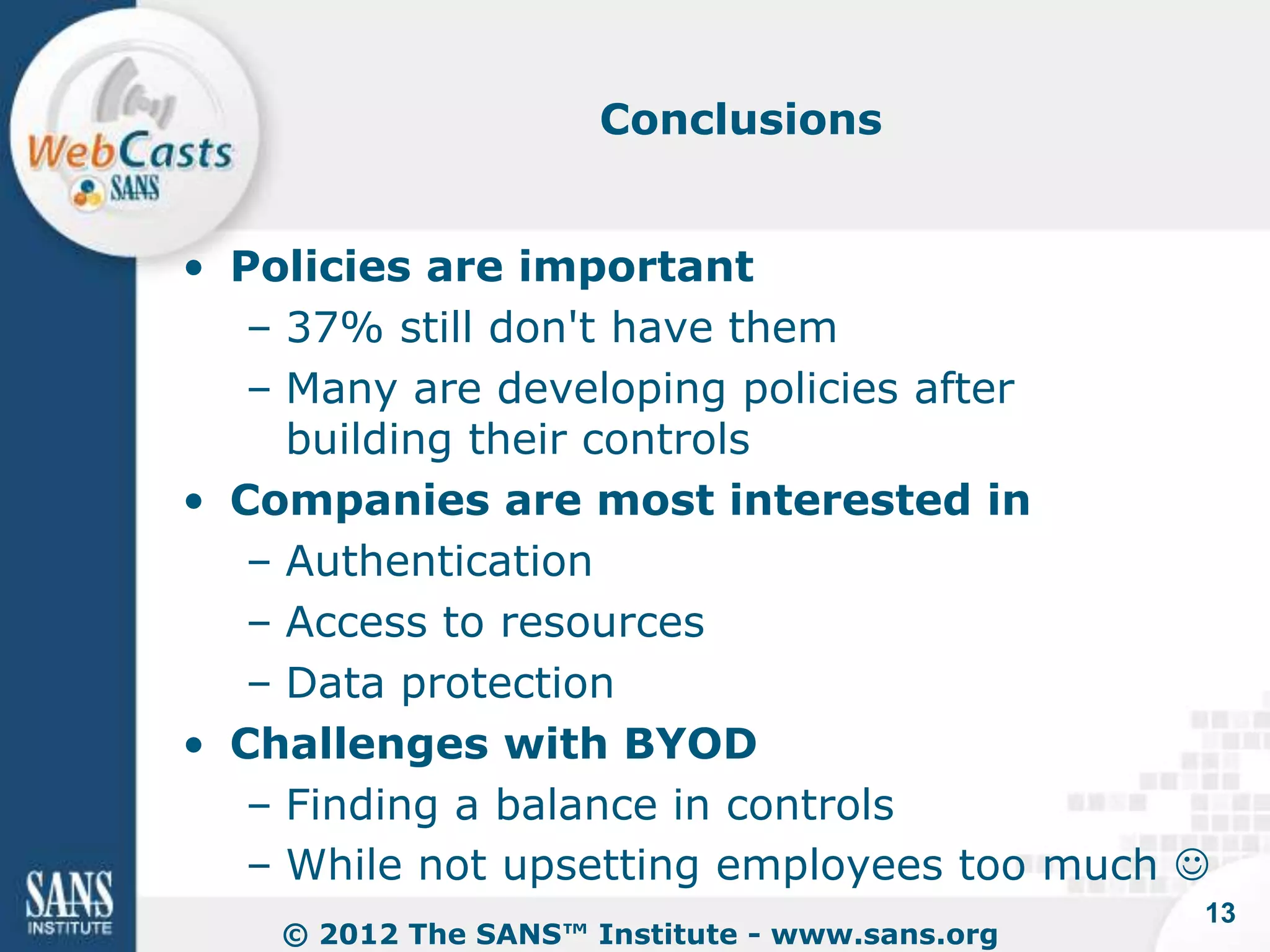 Conclusions


• Policies are important
   – 37% still don't have them
   – Many are developing policies after
     building their controls
• Companies are most interested in
   – Authentication
   – Access to resources
   – Data protection
• Challenges with BYOD
   – Finding a balance in controls
   – While not upsetting employees too much 
                                                13
    © 2012 The SANS™ Institute - www.sans.org
 