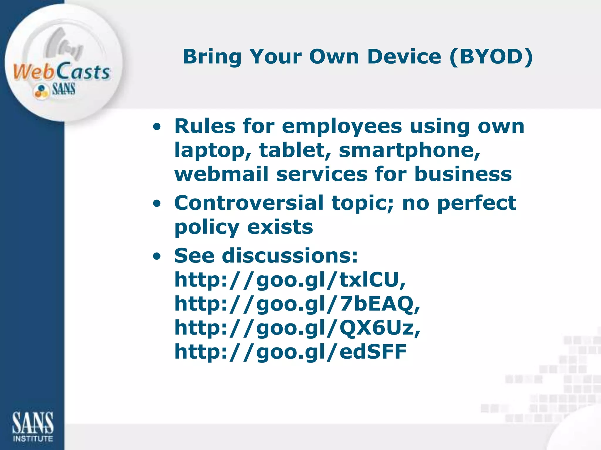 Bring Your Own Device (BYOD)


• Rules for employees using own
  laptop, tablet, smartphone,
  webmail services for business
• Controversial topic; no perfect
  policy exists
• See discussions:
  http://goo.gl/txlCU,
  http://goo.gl/7bEAQ,
  http://goo.gl/QX6Uz,
  http://goo.gl/edSFF
 