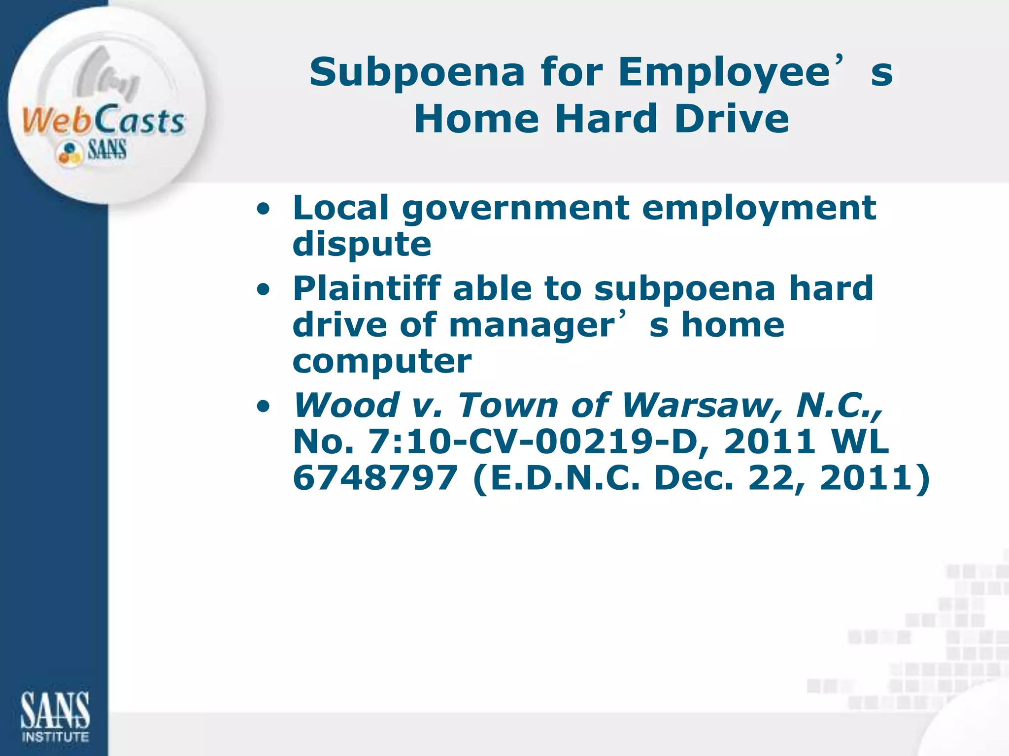 Subpoena for Employee’s
      Home Hard Drive

• Local government employment
  dispute
• Plaintiff able to subpoena hard
  drive of manager’s home
  computer
• Wood v. Town of Warsaw, N.C.,
  No. 7:10-CV-00219-D, 2011 WL
  6748797 (E.D.N.C. Dec. 22, 2011)
 