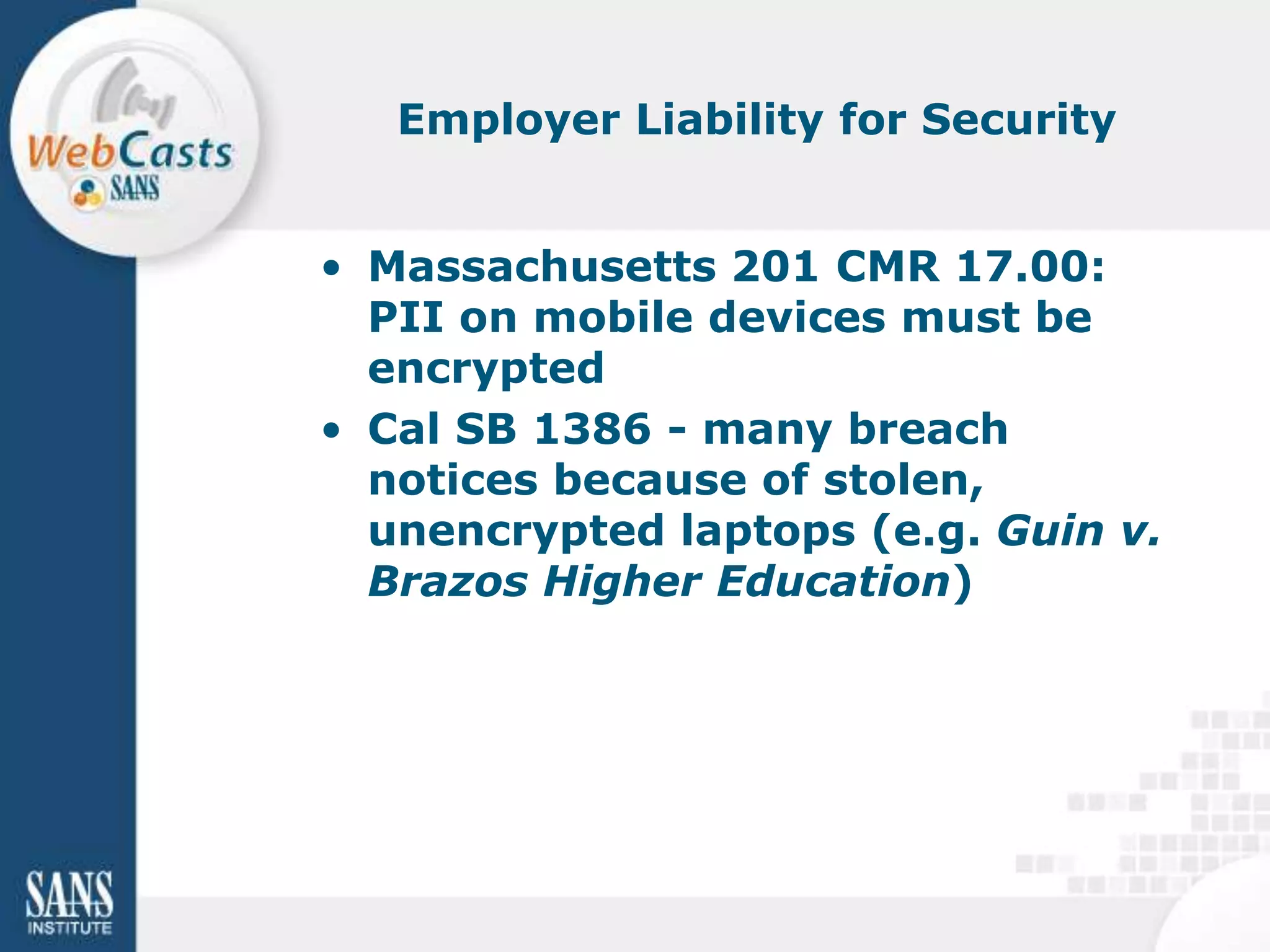 Employer Liability for Security


• Massachusetts 201 CMR 17.00:
  PII on mobile devices must be
  encrypted
• Cal SB 1386 - many breach
  notices because of stolen,
  unencrypted laptops (e.g. Guin v.
  Brazos Higher Education)
 