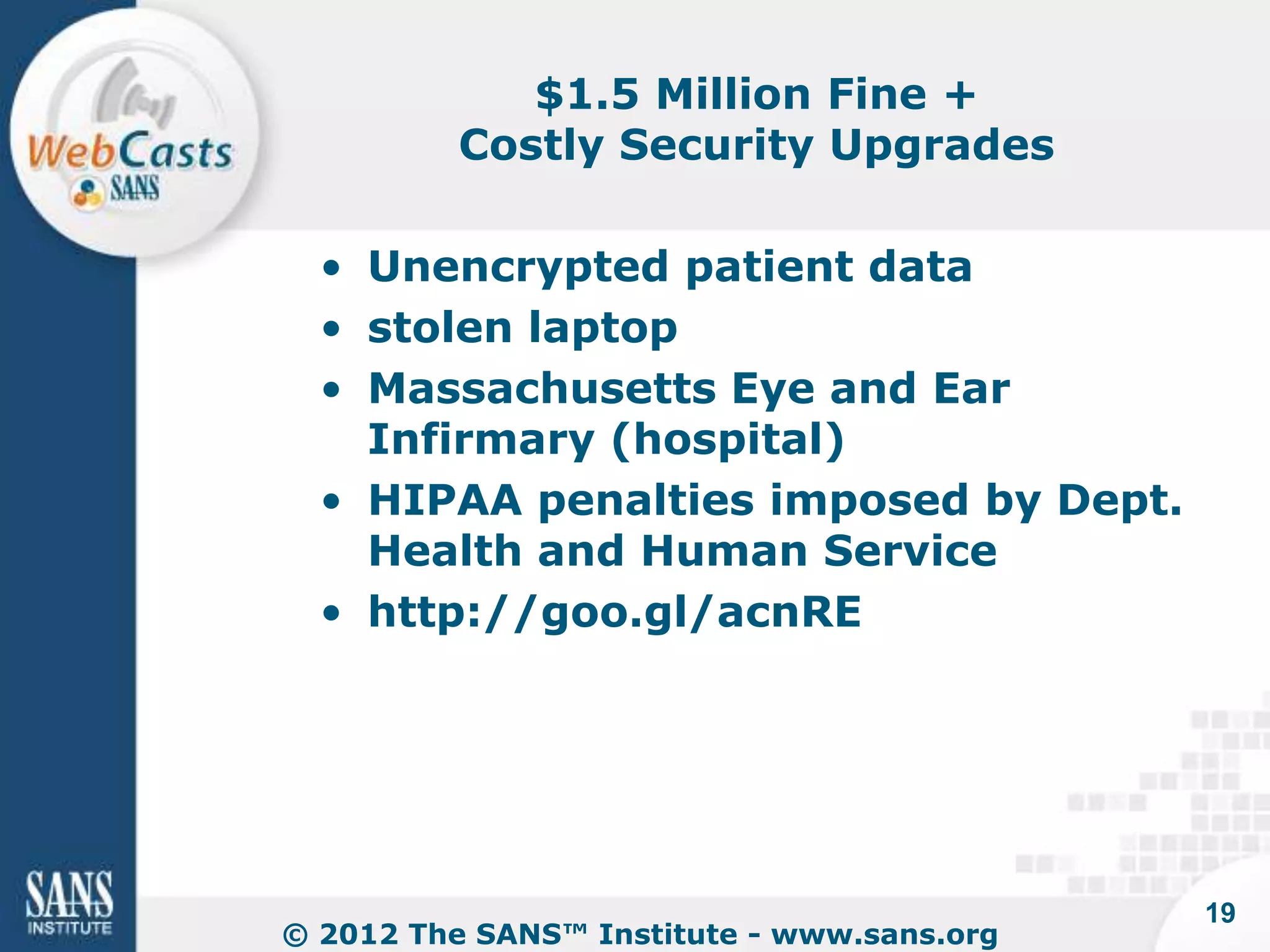 $1.5 Million Fine +
          Costly Security Upgrades

  • Unencrypted patient data
  • stolen laptop
  • Massachusetts Eye and Ear
    Infirmary (hospital)
  • HIPAA penalties imposed by Dept.
    Health and Human Service
  • http://goo.gl/acnRE




                                            19
© 2012 The SANS™ Institute - www.sans.org
 