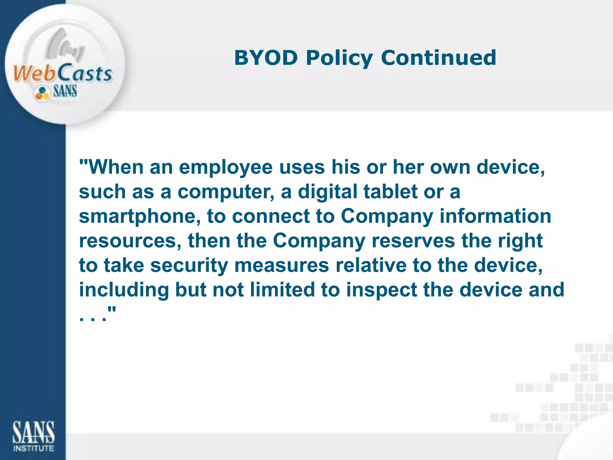 BYOD Policy Continued




"When an employee uses his or her own device,
such as a computer, a digital tablet or a
smartphone, to connect to Company information
resources, then the Company reserves the right
to take security measures relative to the device,
including but not limited to inspect the device and
. . ."
 