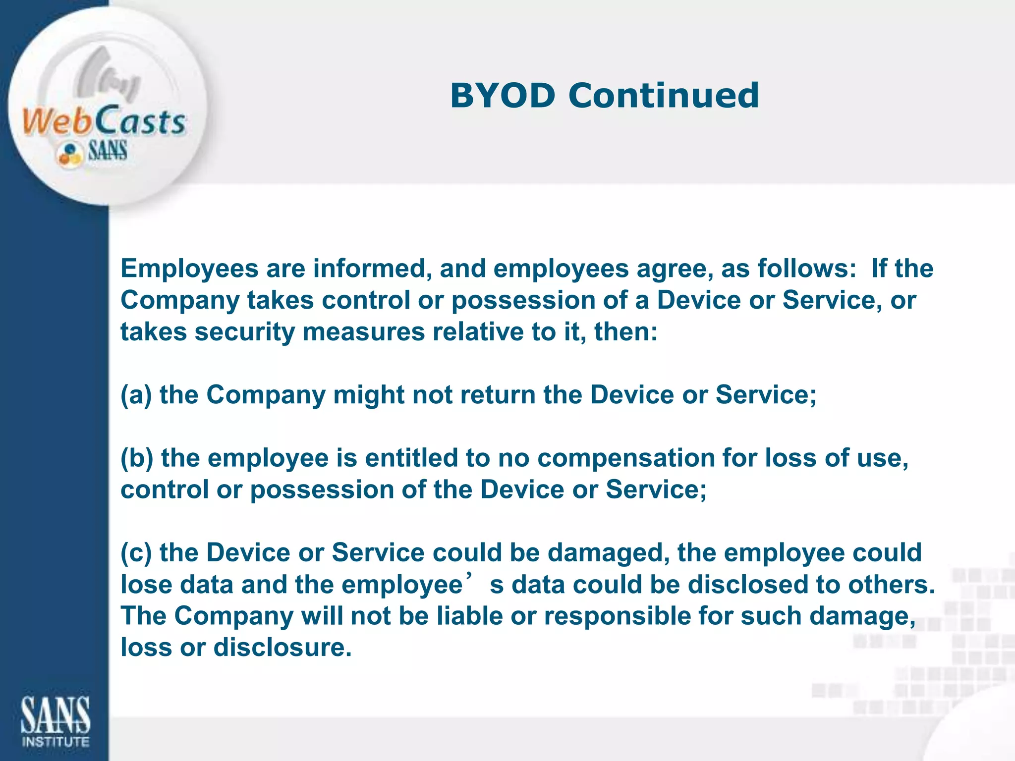 BYOD Continued




Employees are informed, and employees agree, as follows: If the
Company takes control or possession of a Device or Service, or
takes security measures relative to it, then:

(a) the Company might not return the Device or Service;

(b) the employee is entitled to no compensation for loss of use,
control or possession of the Device or Service;

(c) the Device or Service could be damaged, the employee could
lose data and the employee’s data could be disclosed to others.
The Company will not be liable or responsible for such damage,
loss or disclosure.
 