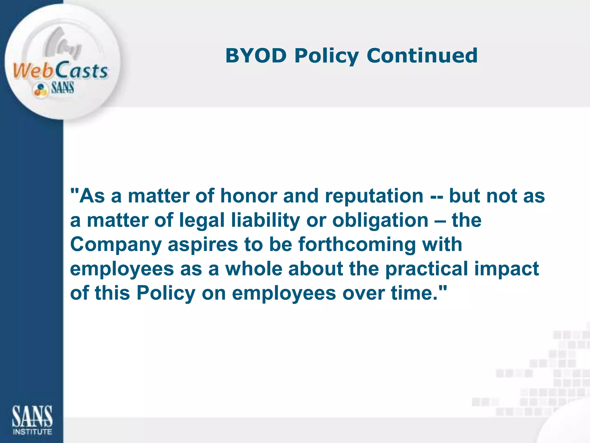 BYOD Policy Continued




"As a matter of honor and reputation -- but not as
a matter of legal liability or obligation – the
Company aspires to be forthcoming with
employees as a whole about the practical impact
of this Policy on employees over time."
 