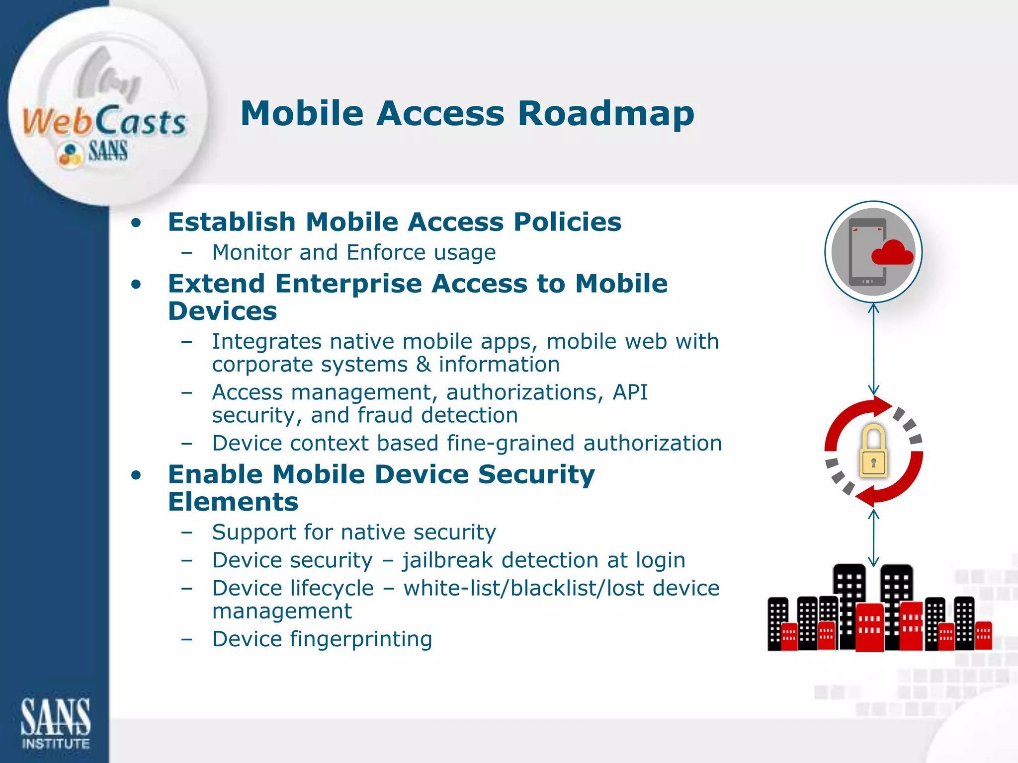 Mobile Access Roadmap


• Establish Mobile Access Policies
   – Monitor and Enforce usage
• Extend Enterprise Access to Mobile
  Devices
   – Integrates native mobile apps, mobile web with
     corporate systems & information
   – Access management, authorizations, API
     security, and fraud detection
   – Device context based fine-grained authorization
• Enable Mobile Device Security
  Elements
   – Support for native security
   – Device security – jailbreak detection at login
   – Device lifecycle – white-list/blacklist/lost device
     management
   – Device fingerprinting
 