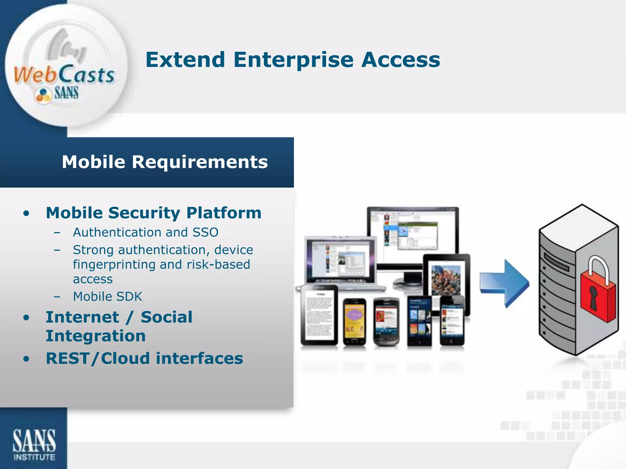 Extend Enterprise Access



    Mobile Requirements

• Mobile Security Platform
   – Authentication and SSO
   – Strong authentication, device
     fingerprinting and risk-based
     access
   – Mobile SDK
• Internet / Social
  Integration
• REST/Cloud interfaces
 