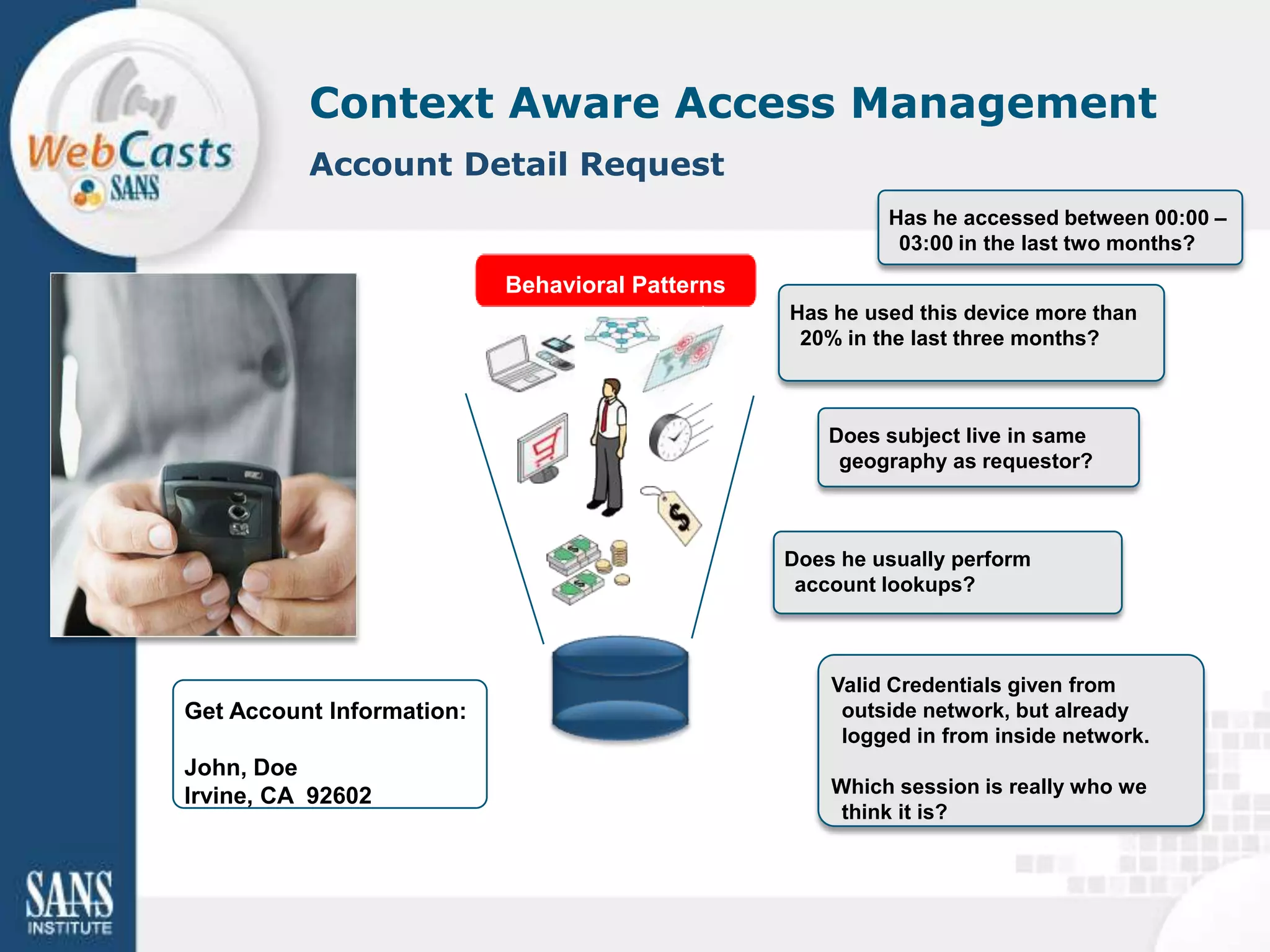 Context Aware Access Management
          Account Detail Request
                                                          Has he accessed between 00:00 –
                                                           03:00 in the last two months?

                           Behavioral Patterns
                                                 Has he used this device more than
                                                  20% in the last three months?



                                                     Does subject live in same
                                                      geography as requestor?



                                                 Does he usually perform
                                                  account lookups?



                                                     Valid Credentials given from
Get Account Information:                              outside network, but already
                                                      logged in from inside network.
John, Doe
Irvine, CA 92602                                     Which session is really who we
                                                      think it is?
 