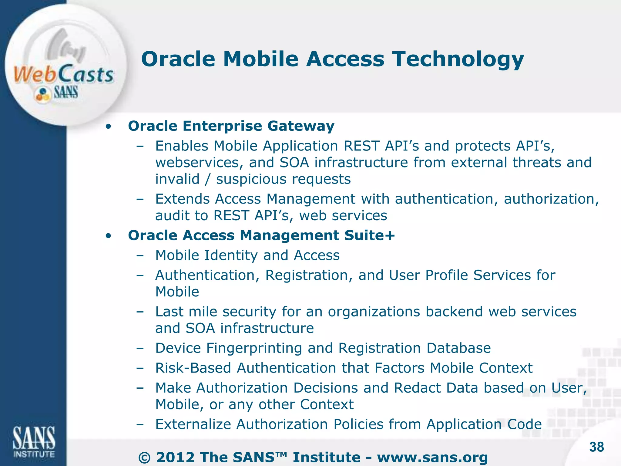 Oracle Mobile Access Technology


•   Oracle Enterprise Gateway
     – Enables Mobile Application REST API’s and protects API’s,
       webservices, and SOA infrastructure from external threats and
       invalid / suspicious requests
     – Extends Access Management with authentication, authorization,
       audit to REST API’s, web services
•   Oracle Access Management Suite+
     – Mobile Identity and Access
     – Authentication, Registration, and User Profile Services for
       Mobile
     – Last mile security for an organizations backend web services
       and SOA infrastructure
     – Device Fingerprinting and Registration Database
     – Risk-Based Authentication that Factors Mobile Context
     – Make Authorization Decisions and Redact Data based on User,
       Mobile, or any other Context
     – Externalize Authorization Policies from Application Code
                                                                  38
     © 2012 The SANS™ Institute - www.sans.org
 