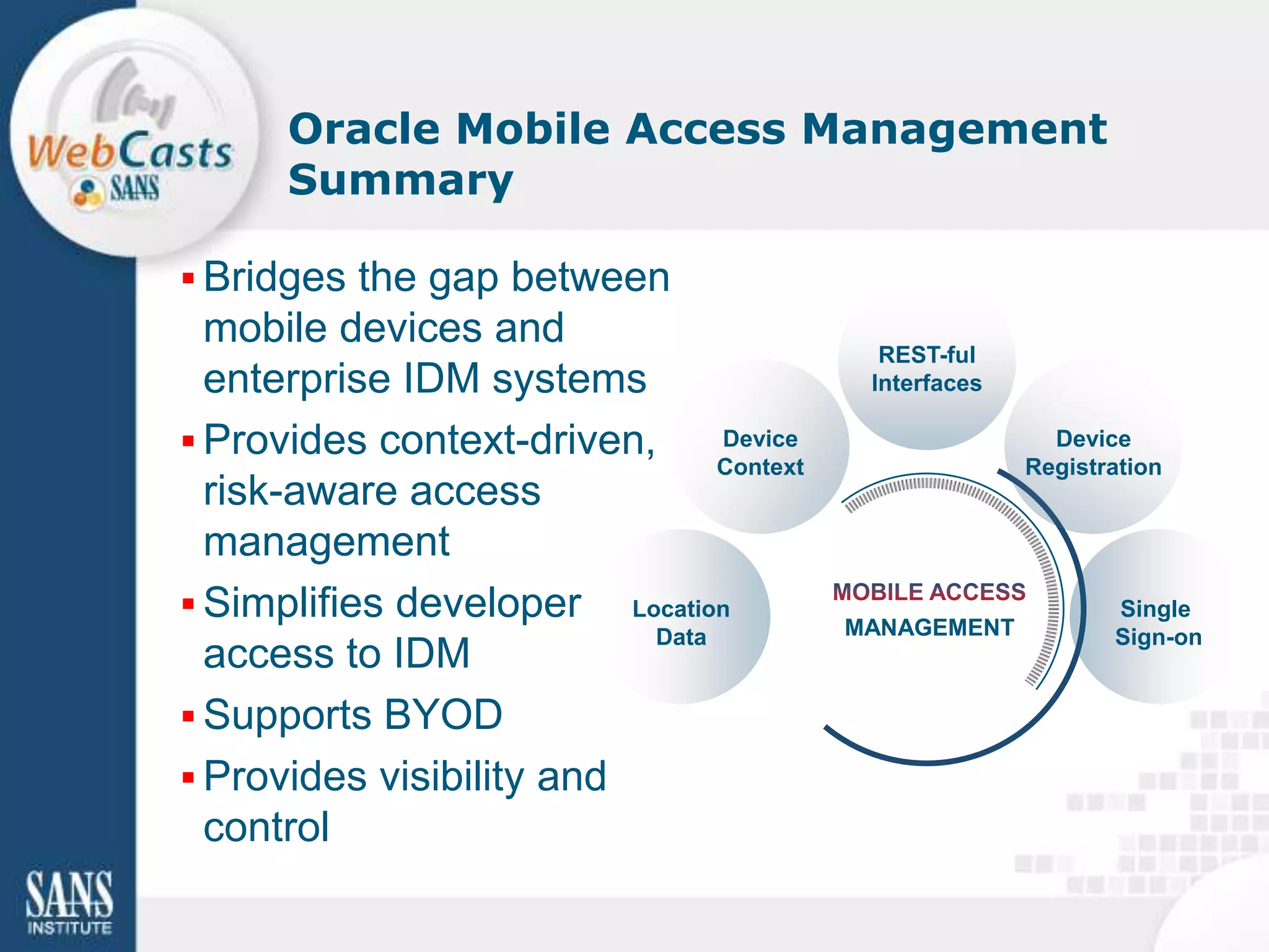Oracle Mobile Access Management
      Summary

 Bridges the gap between
  mobile devices and                       REST-ful
  enterprise IDM systems                  Interfaces

 Provides context-driven,     Device                    Device
                               Context                 Registration
  risk-aware access
  management
 Simplifies developer Location                               Single
                          Data           MANAGEMENT           Sign-on
  access to IDM
 Supports BYOD
 Provides visibility and
  control
 
