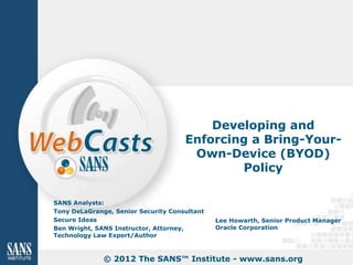 Developing and
                                     Enforcing a Bring-Your-
                                      Own-Device (BYOD)
                                             Policy

SANS Analysts:
Tony DeLaGrange, Senior Security Consultant
Secure Ideas                                  Lee Howarth, Senior Product Manager
Ben Wright, SANS Instructor, Attorney,        Oracle Corporation
Technology Law Expert/Author



              © 2012 The SANS™ Institute - www.sans.org
 