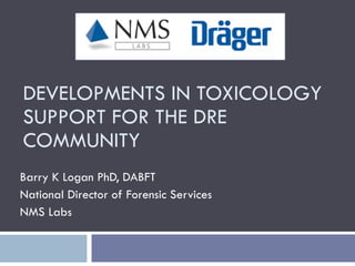 DEVELOPMENTS IN TOXICOLOGY SUPPORT FOR THE DRE COMMUNITY Barry K Logan PhD, DABFT National Director of Forensic Services NMS Labs 