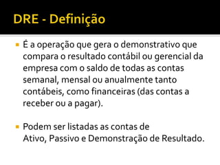 DRE - DefiniçãoÉ a operação que gera o demonstrativo que compara o resultado contábil ou gerencial da empresa com o saldo de todas as contas semanal, mensal ou anualmente tanto contábeis, como financeiras (das contas a receber ou a pagar).Podem ser listadas as contas de Ativo, Passivo e Demonstração de Resultado.