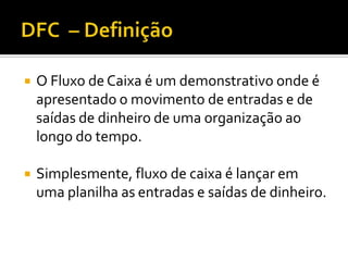 DFC  – DefiniçãoO Fluxo de Caixa é um demonstrativo onde é apresentado o movimento de entradas e de saídas de dinheiro de uma organização ao longo do tempo.Simplesmente, fluxo de caixa é lançar em uma planilha as entradas e saídas de dinheiro.