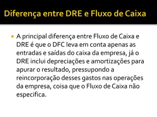 Diferença entre DRE e Fluxo de CaixaA principal diferença entre Fluxo de Caixa e DRE é que o DFC leva em conta apenas as entradas e saídas do caixa da empresa, já o DRE inclui depreciações e amortizações para apurar o resultado, pressupondo a reincorporação desses gastos nas operações da empresa, coisa que o Fluxo de Caixa não especifica.