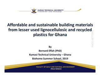 Affordable and sustainable building materials 
from lesser used lignocellulosic and recycled 
plastics for Ghana
By
Bernard Effah (PhD)
Kumasi Technical University – Ghana
Biohome Summer School, 2019
 