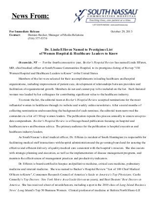 News From:
For Immediate Release
Contact:
Damian Becker, Manager of Media Relations
(516) 377-5370

October 29, 2013

Dr. Linda Efferen Named to Prestigious List
of Women Hospital & Healthcare Leaders to Know
Oceanside, NY — For the fourth consecutive year, Becker's Hospital Review has named Linda Efferen,
MD, chief medical officer at South Nassau Communities Hospital, to its prestigious listing of the top "130
Women Hospital and Healthcare Leaders to Know" in the United States.
Members of the list were selected for their accomplishments in leading healthcare and hospital
organizations, including improvement of patient care, development of relationships between providers and
facilitation of organizational growth. Members do not and cannot pay to be included on the list. Each featured
woman was lauded by her colleagues for contributing significant value to the healthcare industry.
To create the list, the editorial team at Becker's Hospital Review accepted nominations for the most
influential women in healthcare through its website and weekly online newsletters. After several months of
collecting nominations and researching the background of each nominee, the editorial team narrowed the
contenders to a list of 130 top women leaders. The publication repeats this process annually to ensure an up-todate compendium. Becker's Hospital Review is a Chicago-based publication focusing on hospital and
healthcare news and business advice. The primary audience for the publication is hospital executives and
healthcare industry leaders.
As South Nassau’s chief medical officer, Dr. Efferen (a resident of South Huntington) is responsible for
facilitating medical staff interactions with hospital administration and the governing board and for assuring the
effective and efficient delivery of quality medical care consistent with the hospital’s mission. She also assists
with strategic planning and execution, as well as the implementation of disease management programs, and
monitors the effectiveness of management practices and productivity indicators.
Dr. Efferen is board-certified in hospice and palliative medicine, critical care medicine, pulmonary
medicine and internal medicine. She was named to Becker’s Hospital Review "List of 100 Chief Medical
Officers to Know", Consumers Research Council of America’s Guide to America’s Top Physicians, Castle
Connolly’s Top Doctors: New York Metro Area Guide (for seven years), and Best Doctors’ Best Doctors in
America. She has received a host of awards/honors, including a spot in the 2010 class of Long Island Business
News’ Long Island’s Top 50 Business Women. Clinical professor of medicine at Hofstra North Shore-LIJ

 