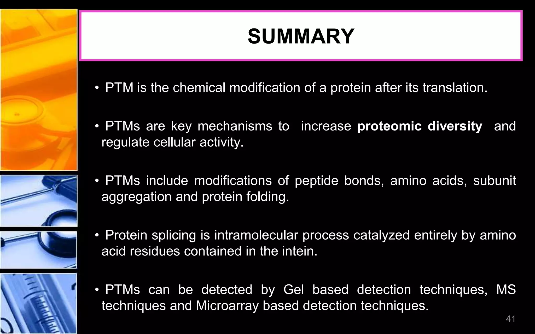 41
SUMMARY
• PTM is the chemical modification of a protein after its translation.
• PTMs are key mechanisms to increase proteomic diversity and
regulate cellular activity.
• PTMs include modifications of peptide bonds, amino acids, subunit
aggregation and protein folding.
• Protein splicing is intramolecular process catalyzed entirely by amino
acid residues contained in the intein.
• PTMs can be detected by Gel based detection techniques, MS
techniques and Microarray based detection techniques.
41
 