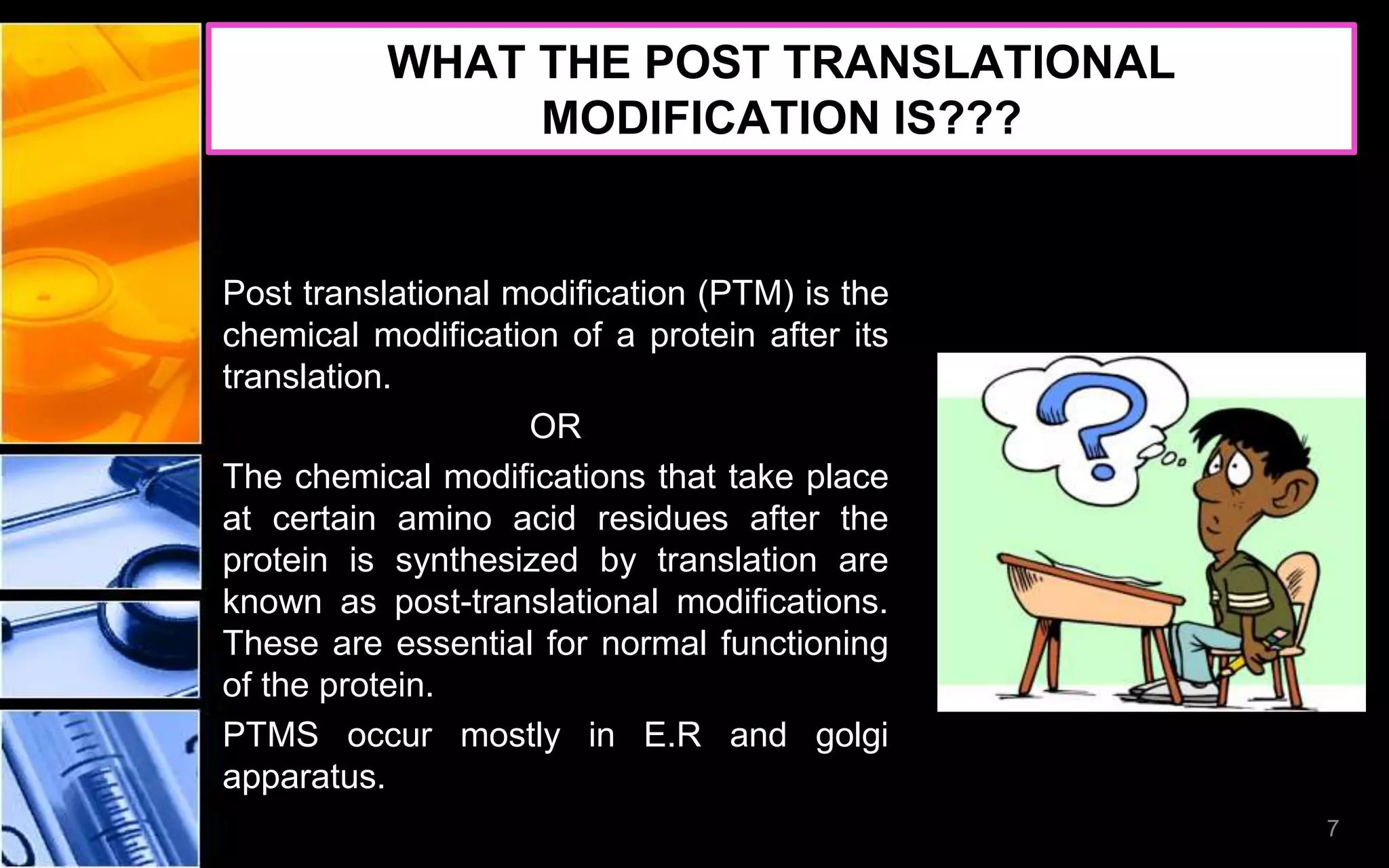 WHAT THE POST TRANSLATIONAL
MODIFICATION IS???
Post translational modification (PTM) is the
chemical modification of a protein after its
translation.
OR
The chemical modifications that take place
at certain amino acid residues after the
protein is synthesized by translation are
known as post-translational modifications.
These are essential for normal functioning
of the protein.
PTMS occur mostly in E.R and golgi
apparatus.
7
 