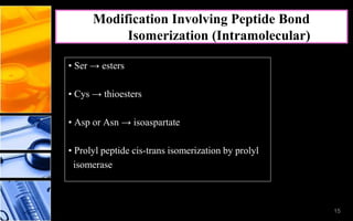 15
• Ser → esters
• Cys → thioesters
• Asp or Asn → isoaspartate
• Prolyl peptide cis-trans isomerization by prolyl
isomerase
Modification Involving Peptide Bond
Isomerization (Intramolecular)
15
 