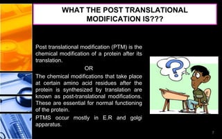 WHAT THE POST TRANSLATIONAL
MODIFICATION IS???
Post translational modification (PTM) is the
chemical modification of a protein after its
translation.
OR
The chemical modifications that take place
at certain amino acid residues after the
protein is synthesized by translation are
known as post-translational modifications.
These are essential for normal functioning
of the protein.
PTMS occur mostly in E.R and golgi
apparatus.
7
 