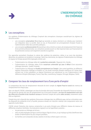 109
L’INDEMNISATION
DU CHÔMAGE
Les conceptions
Les systèmes d’indemnisation du chômage s’inspirent des conceptions classiques caractérisant les régimes de
sécurité sociale :
•	 une conception universaliste (Beveridge) qui accorde un revenu minimal à un individu pour maintenir
son intégration dans la société. Dans ce cas, le financement est principalement d’origine fiscale et
l’administration relève des autorités publiques ;
•	 une conception professionnaliste (Bismarck) qui crée un droit à un revenu de remplacement lié à l’exercice
d’une activité professionnelle. Les cotisations sociales jouent un rôle important dans son financement et
les partenaires sociaux sont largement associés à sa gestion.
Ces approches permettent d’analyser la nature des systèmes de protection, même si au cours des dernières
décennies, les systèmes ont tendance à converger. Selon leur dominante, les régimes d’indemnisation du chômage
en vigueur en Europe peuvent être regroupés comme suit :
•	 l’indemnisation du chômage relève de la protection universelle : Royaume-Uni, Irlande ;
•	 l’indemnisation du chômage relève d’une couverture universelle qui joue à défaut d’une assurance
chômage volontaire : Suède, Finlande ;
•	 l’indemnisation du chômage est fondée principalement sur l’emploi : dans cette hypothèse, les différents
régimes d’assurance chômage se fondent sur une durée minimale d’emploi antérieure et il existe dans
certains cas, à titre subsidiaire, un régime d’assistance qui subordonne ou non l’indemnisation à des
références d’emploi (Allemagne, France, Pays-Bas, Luxembourg, Espagne, Portugal, Belgique, Italie).
Comparer les taux de remplacement lors d’une perte d’emploi
La comparaison des taux de remplacement nécessite de tenir compte du régime fiscal et social des revenus de
remplacement de chaque pays.
Avec cet objectif, l’OCDE a développé une base de données décrivant l’ensemble des dispositifs fiscaux et sociaux.
Elle permet de calculer des taux de remplacement lors d’une perte d’emploi ; ces taux de remplacement sont nets
des effets de la fiscalité et des transferts sociaux et tiennent compte des autres aides sociales, notamment celles
liées au logement.
Compte tenu de la diversité des systèmes d’assurance chômage dans les différents pays, de leur articulation avec
les dispositifs de solidarité et de la fiscalité, plusieurs études ont cherché à réaliser une comparaison selon une
approche multicritères.
L’OCDE simule l’évolution des revenus consécutive à une perte d’emploi pour différents niveaux de revenus et
différentes situations familiales. Ces évaluations reposent sur les hypothèses suivantes :
•	 les personnes au chômage ont 40 ans ;
•	 elles ont été employées de façon continue depuis l’âge de 18 ans, ce qui implique qu’elles bénéficient des
durées d’indemnisation les plus longues possibles ;
•	 les familles sont composées de deux adultes et de deux enfants ayant 4 et 6 ans.
ÉCLAIRAGES
EUROPÉENS
Retour
au sommaire
 