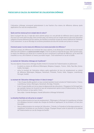 117
ÉCLAIRAGES
EUROPÉENS
L’allocation chômage correspond généralement à une fraction d’un revenu de référence obtenue après
application d’un taux de remplacement.
Quels sont les revenus pris en compte dans le calcul ?
Dans la plupart des cas, il s’agit des seuls salaires perçus sur une période de référence dont la durée varie
d’un jour à 24 mois selon les pays. Dans certains pays, les revenus pris en compte dans le calcul de l’allocation
intègrent d’autres éléments que les salaires, de manière à constituer la base du revenu habituel de l’intéressé.
C’est notamment le cas en Norvège où certaines prestations de sécurité sociale sont prises en compte.
Comment passe-t-on du revenu de référence à un revenu journalier de référence ?
Lorsque le revenu de référence est constitué des seuls salaires, il est divisé par le nombre de jours de travail
effectués afin d’obtenir un salaire journalier moyen. C’est le cas dans la majorité des pays. Dans certains pays,
le revenu de référence est divisé par le nombre de jours constituant la période de référence, qu’ils aient été
travaillés ou non, afin d’obtenir un revenu journalier moyen. C’est notamment le cas de la Suède.
Le montant de l’allocation chômage est-il plafonné ?
Tous les régimes d’assurance chômage étudiés limitent le montant de l’indemnisation en plafonnant :
•	 le salaire ou revenu de référence (Allemagne, Belgique, Espagne, France, Italie, Pays-Bas, Suisse,
Suède, Norvège) ;
•	 et/ou le montant de l’allocation obtenu après application du taux de remplacement au salaire
de référence (Allemagne, Belgique, Danemark, Finlande, France, Italie, Espagne, Luxembourg,
Portugal, Suède).
Le montant de l’allocation chômage évolue-t-il dans le temps ?
•	 7 des 15 pays étudiés gardent un taux constant pendant toute la durée de l’indemnisation : France,
Luxembourg, Suisse, Allemagne, Danemark, Norvège, Finlande ;
•	 6 des 15 pays étudiés ont mis en place la dégressivité des allocations : l’Espagne et le Portugal font,
par exemple, baisser de 10 points le taux de remplacement après 6 mois d’indemnisation, les Pays-
Bas font évoluer ce taux après 2 mois ;
•	 Sans objet : Grande-Bretagne, Irlande (allocation chômage forfaitaire).
La situation familiale est-elle prise en compte ?
•	 Dans la détermination du taux de remplacement : l’Allemagne, le Portugal, le Luxembourg, la Suisse
et la Belgique tiennent compte des charges de famille et appliquent, le cas échéant, un taux plus
favorable ;
•	 Dans la détermination du montant de l’allocation : l’Irlande, la Finlande et la Norvège prévoient un
supplément forfaitaire en cas d’enfant à charge, l’Espagne faisant varier le plancher et le plafond
de l’indemnisation en cas de charges de famille.
Focus sur le calcul du montant de l’allocation chômage
Retour
au sommaire
 