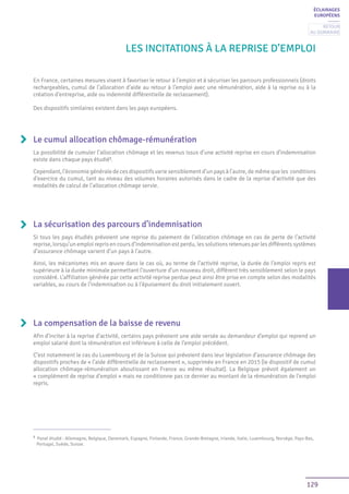 129
ÉCLAIRAGES
EUROPÉENS
LES INCITATIONS À LA REPRISE D’EMPLOI
Le cumul allocation chômage-rémunération
La possibilité de cumuler l’allocation chômage et les revenus issus d’une activité reprise en cours d’indemnisation
existe dans chaque pays étudié1
.
Cependant, l’économie générale de ces dispositifs varie sensiblement d’un pays à l’autre, de même que les conditions
d’exercice du cumul, tant au niveau des volumes horaires autorisés dans le cadre de la reprise d’activité que des
modalités de calcul de l’allocation chômage servie.
La sécurisation des parcours d’indemnisation
Si tous les pays étudiés prévoient une reprise du paiement de l’allocation chômage en cas de perte de l’activité
reprise, lorsqu’un emploi repris en cours d’indemnisation est perdu, les solutions retenues par les différents systèmes
d’assurance chômage varient d’un pays à l’autre.
Ainsi, les mécanismes mis en œuvre dans le cas où, au terme de l’activité reprise, la durée de l’emploi repris est
supérieure à la durée minimale permettant l’ouverture d’un nouveau droit, diffèrent très sensiblement selon le pays
considéré. L’affiliation générée par cette activité reprise perdue peut ainsi être prise en compte selon des modalités
variables, au cours de l’indemnisation ou à l’épuisement du droit initialement ouvert.
La compensation de la baisse de revenu
Afin d’inciter à la reprise d’activité, certains pays prévoient une aide versée au demandeur d’emploi qui reprend un
emploi salarié dont la rémunération est inférieure à celle de l’emploi précédent.
C’est notamment le cas du Luxembourg et de la Suisse qui prévoient dans leur législation d’assurance chômage des
dispositifs proches de « l’aide différentielle de reclassement », supprimée en France en 2015 (le dispositif de cumul
allocation chômage-rémunération aboutissant en France au même résultat). La Belgique prévoit également un
« complément de reprise d’emploi » mais ne conditionne pas ce dernier au montant de la rémunération de l’emploi
repris.
En France, certaines mesures visent à favoriser le retour à l’emploi et à sécuriser les parcours professionnels (droits
rechargeables, cumul de l’allocation d’aide au retour à l’emploi avec une rémunération, aide à la reprise ou à la
création d’entreprise, aide ou indemnité différentielle de reclassement).
Des dispositifs similaires existent dans les pays européens.
1
Panel étudié : Allemagne, Belgique, Danemark, Espagne, Finlande, France, Grande-Bretagne, Irlande, Italie, Luxembourg, Norvège, Pays-Bas,
Portugal, Suède, Suisse.
Retour
au sommaire
 
