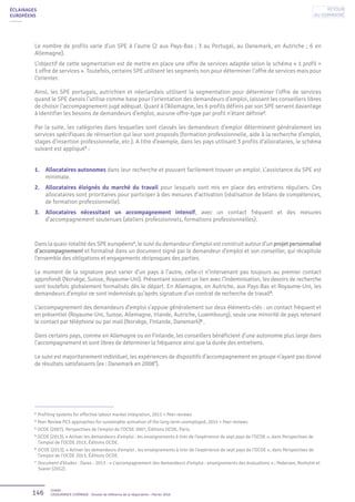 146 Unédic
L’ASSURANCE CHÔMAGE - Dossier de référence de la négociation - Février 2016
ÉCLAIRAGES
EUROPÉENS
Le nombre de profils varie d’un SPE à l’autre (2 aux Pays-Bas ; 3 au Portugal, au Danemark, en Autriche ; 6 en
Allemagne).
L’objectif de cette segmentation est de mettre en place une offre de services adaptée selon le schéma « 1 profil =
1 offre de services ». Toutefois, certains SPE utilisent les segments non pour déterminer l’offre de services mais pour
l’orienter.
Ainsi, les SPE portugais, autrichien et néerlandais utilisent la segmentation pour déterminer l’offre de services
quand le SPE danois l’utilise comme base pour l’orientation des demandeurs d’emploi, laissant les conseillers libres
de choisir l’accompagnement jugé adéquat. Quant à l’Allemagne, les 6 profils définis par son SPE servent davantage
à identifier les besoins de demandeurs d’emploi, aucune offre-type par profil n’étant définie2
.
Par la suite, les catégories dans lesquelles sont classés les demandeurs d’emploi déterminent généralement les
services spécifiques de réinsertion qui leur sont proposés (formation professionnelle, aide à la recherche d’emploi,
stages d’insertion professionnelle, etc.). A titre d’exemple, dans les pays utilisant 3 profils d’allocataires, le schéma
suivant est appliqué3
:
1.	 Allocataires autonomes dans leur recherche et pouvant facilement trouver un emploi. L’assistance du SPE est
minimale.
2.	 Allocataires éloignés du marché du travail pour lesquels sont mis en place des entretiens réguliers. Ces
allocataires sont prioritaires pour participer à des mesures d’activation (réalisation de bilans de compétences,
de formation professionnelle).
3.	 Allocataires nécessitant un accompagnement intensif, avec un contact fréquent et des mesures
d’accompagnement soutenues (ateliers professionnels, formations professionnelles).
Dans la quasi-totalité des SPE européens4
, le suivi du demandeur d’emploi est construit autour d’un projet personnalisé
d’accompagnement et formalisé dans un document signé par le demandeur d’emploi et son conseiller, qui récapitule
l’ensemble des obligations et engagements réciproques des parties.
Le moment de la signature peut varier d’un pays à l’autre, celle-ci n’intervenant pas toujours au premier contact
approfondi (Norvège, Suisse, Royaume-Uni). Présentant souvent un lien avec l’indemnisation, les devoirs de recherche
sont toutefois globalement formalisés dès le départ. En Allemagne, en Autriche, aux Pays-Bas et Royaume-Uni, les
demandeurs d’emploi ne sont indemnisés qu’après signature d’un contrat de recherche de travail5
.
L’accompagnement des demandeurs d’emploi s’appuie généralement sur deux éléments-clés : un contact fréquent et
en présentiel (Royaume-Uni, Suisse, Allemagne, Irlande, Autriche, Luxembourg), seule une minorité de pays retenant
le contact par téléphone ou par mail (Norvège, Finlande, Danemark)6
.
Dans certains pays, comme en Allemagne ou en Finlande, les conseillers bénéficient d’une autonomie plus large dans
l’accompagnement et sont libres de déterminer la fréquence ainsi que la durée des entretiens.
Le suivi est majoritairement individuel, les expériences de dispositifs d’accompagnement en groupe n’ayant pas donné
de résultats satisfaisants (ex : Danemark en 20087
).
2
Profiling systems for effective labour market integration, 2011 + Peer reviews
3
Peer Review PES approaches for sustainable activation of the long-term unemployed, 2014 + Peer reviews
4
OCDE (2007), Perspectives de l’emploi de l’OCDE 2007, Éditions OCDE, Paris.
5
OCDE (2013), « Activer les demandeurs d’emploi : les enseignements à tirer de l’expérience de sept pays de l’OCDE », dans Perspectives de
l’emploi de l’OCDE 2013, Éditions OCDE.
6
OCDE (2013), « Activer les demandeurs d’emploi : les enseignements à tirer de l’expérience de sept pays de l’OCDE », dans Perspectives de
l’emploi de l’OCDE 2013, Éditions OCDE.
7
Document d’études - Dares - 2013 - « L’accompagnement des demandeurs d’emploi : enseignements des évaluations » ; Pedersen, Rosholm et
Svarer (2012).
Retour
au sommaire
 