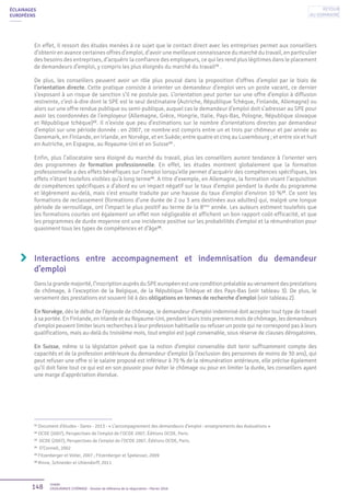148 Unédic
L’ASSURANCE CHÔMAGE - Dossier de référence de la négociation - Février 2016
ÉCLAIRAGES
EUROPÉENS
En effet, il ressort des études menées à ce sujet que le contact direct avec les entreprises permet aux conseillers
d’obtenir en avance certaines offres d’emploi, d’avoir une meilleure connaissance du marché du travail, en particulier
des besoins des entreprises, d’acquérir la confiance des employeurs, ce qui les rend plus légitimes dans le placement
de demandeurs d’emploi, y compris les plus éloignés du marché du travail11
.
De plus, les conseillers peuvent avoir un rôle plus poussé dans la proposition d’offres d’emploi par le biais de
l’orientation directe. Cette pratique consiste à orienter un demandeur d’emploi vers un poste vacant, ce dernier
s’exposant à un risque de sanction s’il ne postule pas. L’orientation peut porter sur une offre d’emploi à diffusion
restreinte, c’est-à-dire dont le SPE est le seul destinataire (Autriche, République Tchèque, Finlande, Allemagne) ou
alors sur une offre rendue publique ou semi-publique, auquel cas le demandeur d’emploi doit s’adresser au SPE pour
avoir les coordonnées de l’employeur (Allemagne, Grèce, Hongrie, Italie, Pays-Bas, Pologne, République slovaque
et République tchèque)12
. Il n’existe que peu d’estimations sur le nombre d’orientations directes par demandeur
d’emploi sur une période donnée : en 2007, ce nombre est compris entre un et trois par chômeur et par année au
Danemark, en Finlande, en Irlande, en Norvège, et en Suède; entre quatre et cinq au Luxembourg ; et entre six et huit
en Autriche, en Espagne, au Royaume-Uni et en Suisse13
.
Enfin, plus l’allocataire sera éloigné du marché du travail, plus les conseillers auront tendance à l’orienter vers
des programmes de formation professionnelle. En effet, les études montrent globalement que la formation
professionnelle a des effets bénéfiques sur l’emploi lorsqu’elle permet d’acquérir des compétences spécifiques, les
effets n’étant toutefois visibles qu’à long terme14
. A titre d’exemple, en Allemagne, la formation visant l’acquisition
de compétences spécifiques a d’abord eu un impact négatif sur le taux d’emploi pendant la durée du programme
et légèrement au-delà, mais s’est ensuite traduite par une hausse du taux d’emploi d’environ 10 %15
. Ce sont les
formations de reclassement (formations d’une durée de 2 ou 3 ans destinées aux adultes) qui, malgré une longue
période de verrouillage, ont l’impact le plus positif au terme de la 8ème
année. Les auteurs estiment toutefois que
les formations courtes ont également un effet non négligeable et affichent un bon rapport coût-efficacité, et que
les programmes de durée moyenne ont une incidence positive sur les probabilités d’emploi et la rémunération pour
quasiment tous les types de compétences et d’âge16
.
Interactions entre accompagnement et indemnisation du demandeur
d’emploi
Danslagrandemajorité,l’inscriptionauprèsduSPEeuropéenestuneconditionpréalableauversementdesprestations
de chômage, à l’exception de la Belgique, de la République Tchèque et des Pays-Bas (voir tableau 3). De plus, le
versement des prestations est souvent lié à des obligations en termes de recherche d’emploi (voir tableau 2).
En Norvège, dès le début de l’épisode de chômage, le demandeur d’emploi indemnisé doit accepter tout type de travail
à sa portée. En Finlande, en Irlande et au Royaume-Uni, pendant leurs trois premiers mois de chômage, les demandeurs
d’emploi peuvent limiter leurs recherches à leur profession habituelle ou refuser un poste qui ne correspond pas à leurs
qualifications, mais au-delà du troisième mois, tout emploi est jugé convenable, sous réserve de clauses dérogatoires.
En Suisse, même si la législation prévoit que la notion d’emploi convenable doit tenir suffisamment compte des
capacités et de la profession antérieure du demandeur d’emploi (à l’exclusion des personnes de moins de 30 ans), qui
peut refuser une offre si le salaire proposé est inférieur à 70 % de la rémunération antérieure, elle précise également
qu’il doit faire tout ce qui est en son pouvoir pour éviter le chômage ou pour en limiter la durée, les conseillers ayant
une marge d’appréciation étendue.
11
Document d’études - Dares - 2013 - « L’accompagnement des demandeurs d’emploi : enseignements des évaluations »
12
OCDE (2007), Perspectives de l’emploi de l’OCDE 2007, Éditions OCDE, Paris.
13
OCDE (2007), Perspectives de l’emploi de l’OCDE 2007, Éditions OCDE, Paris.
14
O’Connell, 2002
15
Fitzenberger et Volter, 2007 ; Fitzenberger et Spekesser, 2009
16
Rinne, Schneider et Uhlendorff, 2011
Retour
au sommaire
 