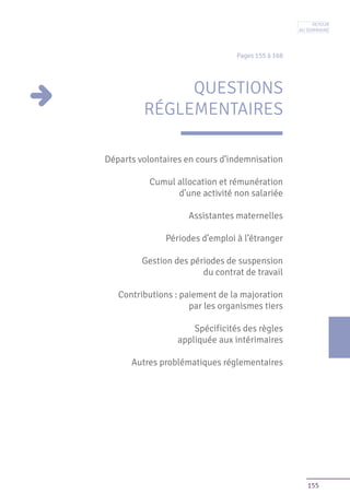155
Pages 155 à 168
QUESTIONS
RÉGLEMENTAIRES
Départs volontaires en cours d’indemnisation
Cumul allocation et rémunération
d’une activité non salariée
Assistantes maternelles
Périodes d’emploi à l’étranger
Gestion des périodes de suspension
du contrat de travail
Contributions : paiement de la majoration
par les organismes tiers
Spécificités des règles
appliquée aux intérimaires
Autres problématiques réglementaires
Retour
au sommaire
 