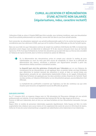 159
Cumul ALLOCATION ET RÉMUNÉRATION
D’UNE ACTIVITÉ non salariée
(régularisations, indus, caractère incitatif)
L’allocation d’aide au retour à l’emploi (ARE) peut être cumulée, sous certaines conditions, avec une rémunération
issue d’une activité professionnelle non salariée, comme elle l’est dans le cas d’une activité salariée.
Sont concernés, les allocataires reprenant une activité professionnelle après la fin du contrat de travail prise en
considération pour leur admission à l’ARE, quel que soit le nombre d’heures effectuées au titre de l’activité reprise.
Dans ces cas et dès lors que l’allocataire continue de remplir les conditions d’attribution de l’ARE, le montant des
allocations versé chaque mois est déterminé en déduisant 70 % des revenus mensuels bruts issus de l’activité
reprise (ou 70 % d’une base forfaitaire) du montant des allocations qui auraient été dues au titre du mois considéré
en l’absence de reprise d’activité, dans la limite du montant du salaire de référence.
Or, la détermination des rémunérations prises en compte pour calculer le nombre de jours
indemnisables au cours du mois peut être source de complexité, en raison de la difficulté de
détermination des revenus, entraînant a posteriori une régularisation annuelle à partir des
rémunérations réelles soumises à cotisations sociales.
Le dispositif peut ainsi être générateur d’insécurité pour l’allocataire qui, en cas d’absence de
connaissance de ses rémunérations, se voit appliquer dans un premier temps une base forfaitaire
pour déterminer le montant mensuel des allocations à verser, et dans un second temps une
régularisation annuelle de son indemnisation (potentialité d’indus ou de rappels d’allocations).
Cette base forfaitaire est appliquée pour les deux premières années d’exercice de l’activité. Passé
ces deux années, en l’absence d’information sur les rémunérations perçues, aucune déduction n’est
effectuée.
La multiplicité des justificatifs à examiner par l’opérateur, du fait des nombreux cas que cette
situation peut recouvrer, est également source de difficultés de gestion.
QUELQUES CHIFFRES
Au 2ème
trimestre 2015, en moyenne chaque mois 44 760 allocataires de l’Assurance chômage ont une activité
professionnelle non salariée. Ce sont majoritairement des hommes (61 %), leur âge moyen est de 40 ans.
Environ 41 000 sont indemnisés, dont un tiers sur une base forfaitaire car leur rémunération mensuelle n’est pas
connue.
Depuis 2012, le nombre de personnes indemnisées augmente régulièrement. Cette hausse est liée à la nette
augmentation des créateurs sans aucun revenu et à la suppression des seuils de cumul en 2014 (seuil de revenu,
limite de 15 mois de cumul notamment) qui a engendré une redistribution entre indemnisés et non indemnisés.
QUESTIONS
RÉGLEMENTAIRES
Retour
au sommaire
 